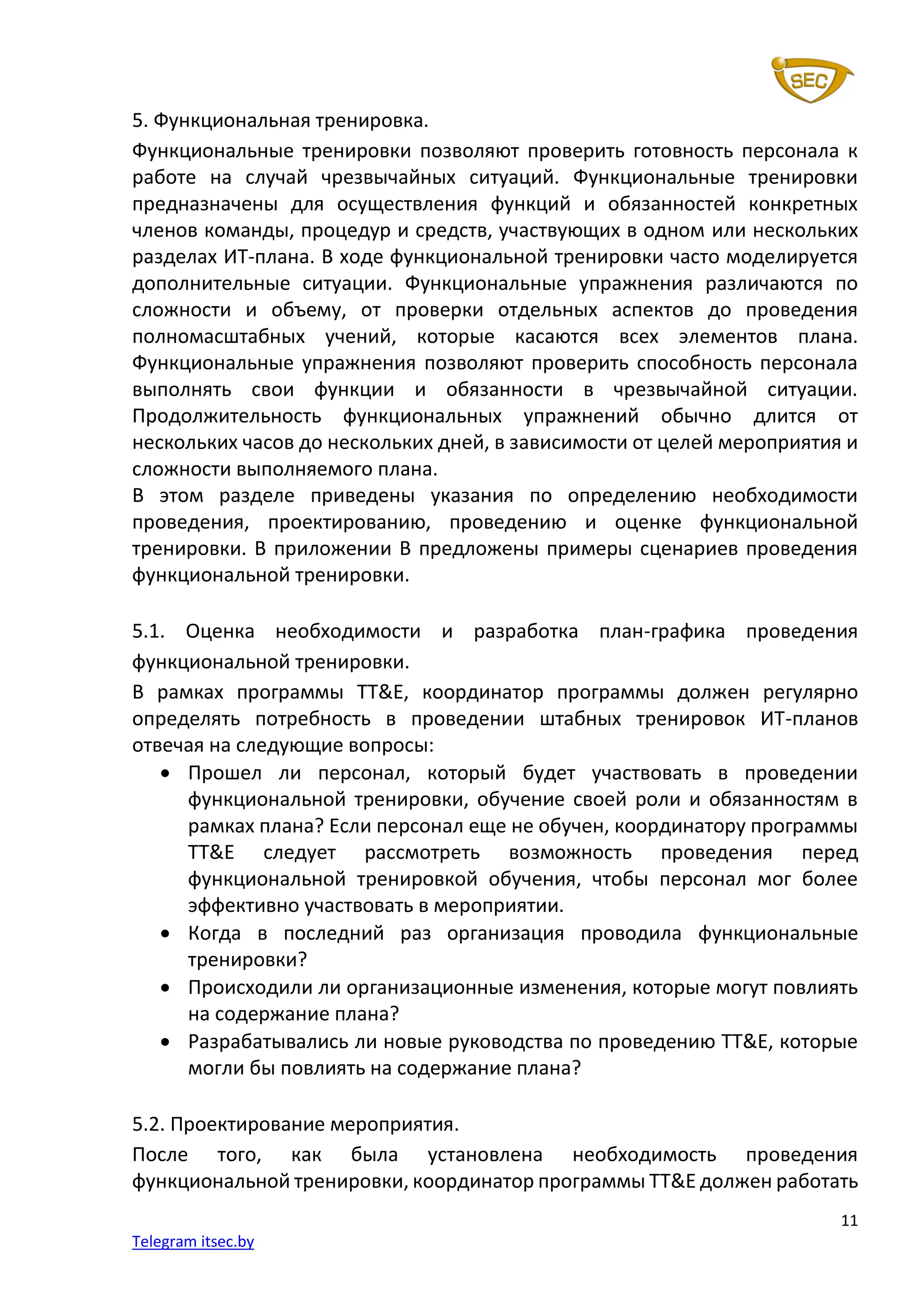 11
Telegram itsec.by
5. Функциональная тренировка.
Функциональные тренировки позволяют проверить готовность персонала к
работе на случай чрезвычайных ситуаций. Функциональные тренировки
предназначены для осуществления функций и обязанностей конкретных
членов команды, процедур и средств, участвующих в одном или нескольких
разделах ИТ-плана. В ходе функциональной тренировки часто моделируется
дополнительные ситуации. Функциональные упражнения различаются по
сложности и объему, от проверки отдельных аспектов до проведения
полномасштабных учений, которые касаются всех элементов плана.
Функциональные упражнения позволяют проверить способность персонала
выполнять свои функции и обязанности в чрезвычайной ситуации.
Продолжительность функциональных упражнений обычно длится от
нескольких часов до нескольких дней, в зависимости от целей мероприятия и
сложности выполняемого плана.
В этом разделе приведены указания по определению необходимости
проведения, проектированию, проведению и оценке функциональной
тренировки. В приложении B предложены примеры сценариев проведения
функциональной тренировки.
5.1. Оценка необходимости и разработка план-графика проведения
функциональной тренировки.
В рамках программы TT&E, координатор программы должен регулярно
определять потребность в проведении штабных тренировок ИТ-планов
отвечая на следующие вопросы:
• Прошел ли персонал, который будет участвовать в проведении
функциональной тренировки, обучение своей роли и обязанностям в
рамках плана? Если персонал еще не обучен, координатору программы
TT&E следует рассмотреть возможность проведения перед
функциональной тренировкой обучения, чтобы персонал мог более
эффективно участвовать в мероприятии.
• Когда в последний раз организация проводила функциональные
тренировки?
• Происходили ли организационные изменения, которые могут повлиять
на содержание плана?
• Разрабатывались ли новые руководства по проведению TT&E, которые
могли бы повлиять на содержание плана?
5.2. Проектирование мероприятия.
После того, как была установлена необходимость проведения
функциональной тренировки, координатор программы TT&E должен работать
 