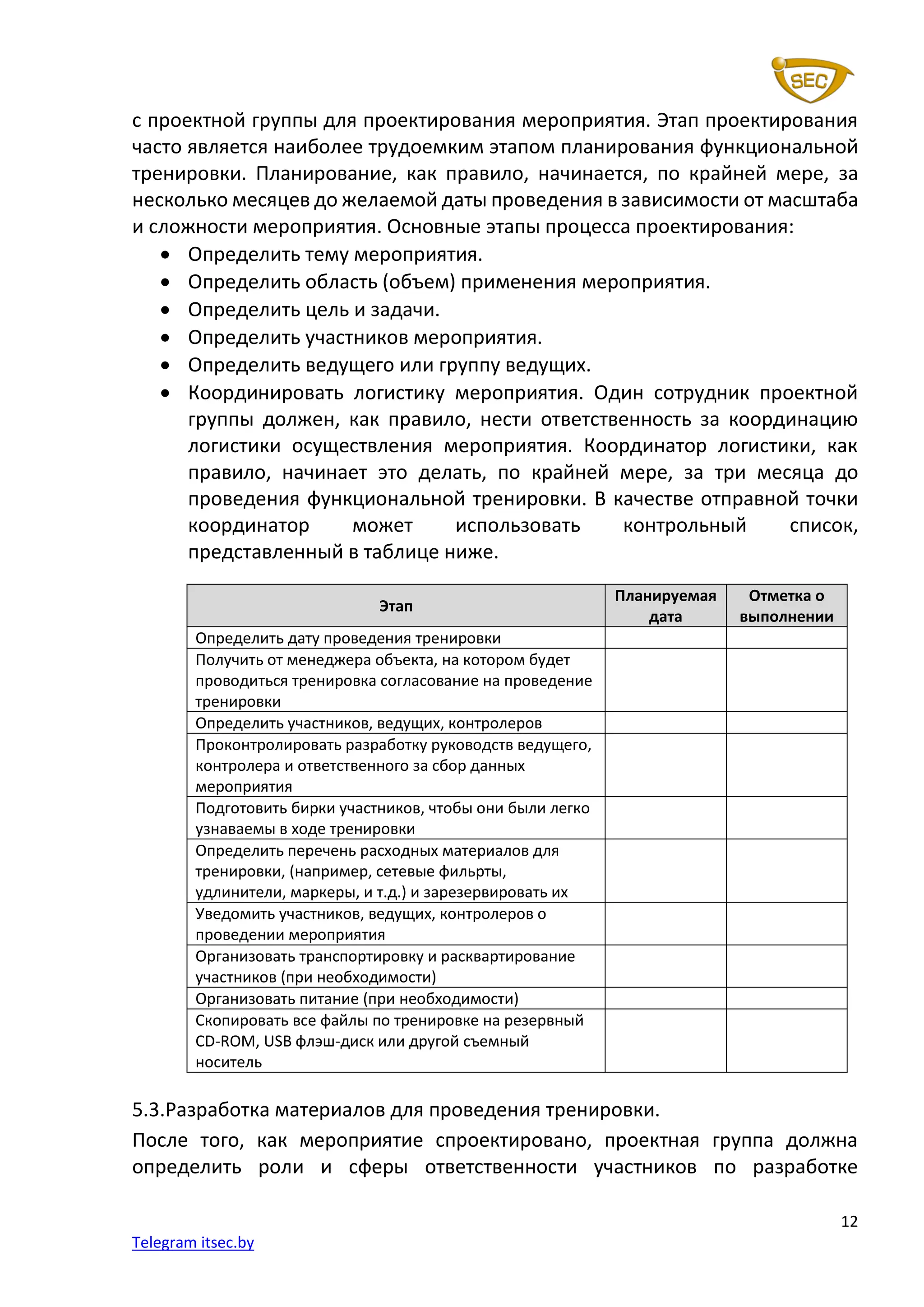 12
Telegram itsec.by
с проектной группы для проектирования мероприятия. Этап проектирования
часто является наиболее трудоемким этапом планирования функциональной
тренировки. Планирование, как правило, начинается, по крайней мере, за
несколько месяцев до желаемой даты проведения в зависимости от масштаба
и сложности мероприятия. Основные этапы процесса проектирования:
• Определить тему мероприятия.
• Определить область (объем) применения мероприятия.
• Определить цель и задачи.
• Определить участников мероприятия.
• Определить ведущего или группу ведущих.
• Координировать логистику мероприятия. Один сотрудник проектной
группы должен, как правило, нести ответственность за координацию
логистики осуществления мероприятия. Координатор логистики, как
правило, начинает это делать, по крайней мере, за три месяца до
проведения функциональной тренировки. В качестве отправной точки
координатор может использовать контрольный список,
представленный в таблице ниже.
Этап
Планируемая
дата
Отметка о
выполнении
Определить дату проведения тренировки
Получить от менеджера объекта, на котором будет
проводиться тренировка согласование на проведение
тренировки
Определить участников, ведущих, контролеров
Проконтролировать разработку руководств ведущего,
контролера и ответственного за сбор данных
мероприятия
Подготовить бирки участников, чтобы они были легко
узнаваемы в ходе тренировки
Определить перечень расходных материалов для
тренировки, (например, сетевые фильрты,
удлинители, маркеры, и т.д.) и зарезервировать их
Уведомить участников, ведущих, контролеров о
проведении мероприятия
Организовать транспортировку и расквартирование
участников (при необходимости)
Организовать питание (при необходимости)
Скопировать все файлы по тренировке на резервный
CD-ROM, USB флэш-диск или другой съемный
носитель
5.3.Разработка материалов для проведения тренировки.
После того, как мероприятие спроектировано, проектная группа должна
определить роли и сферы ответственности участников по разработке
 