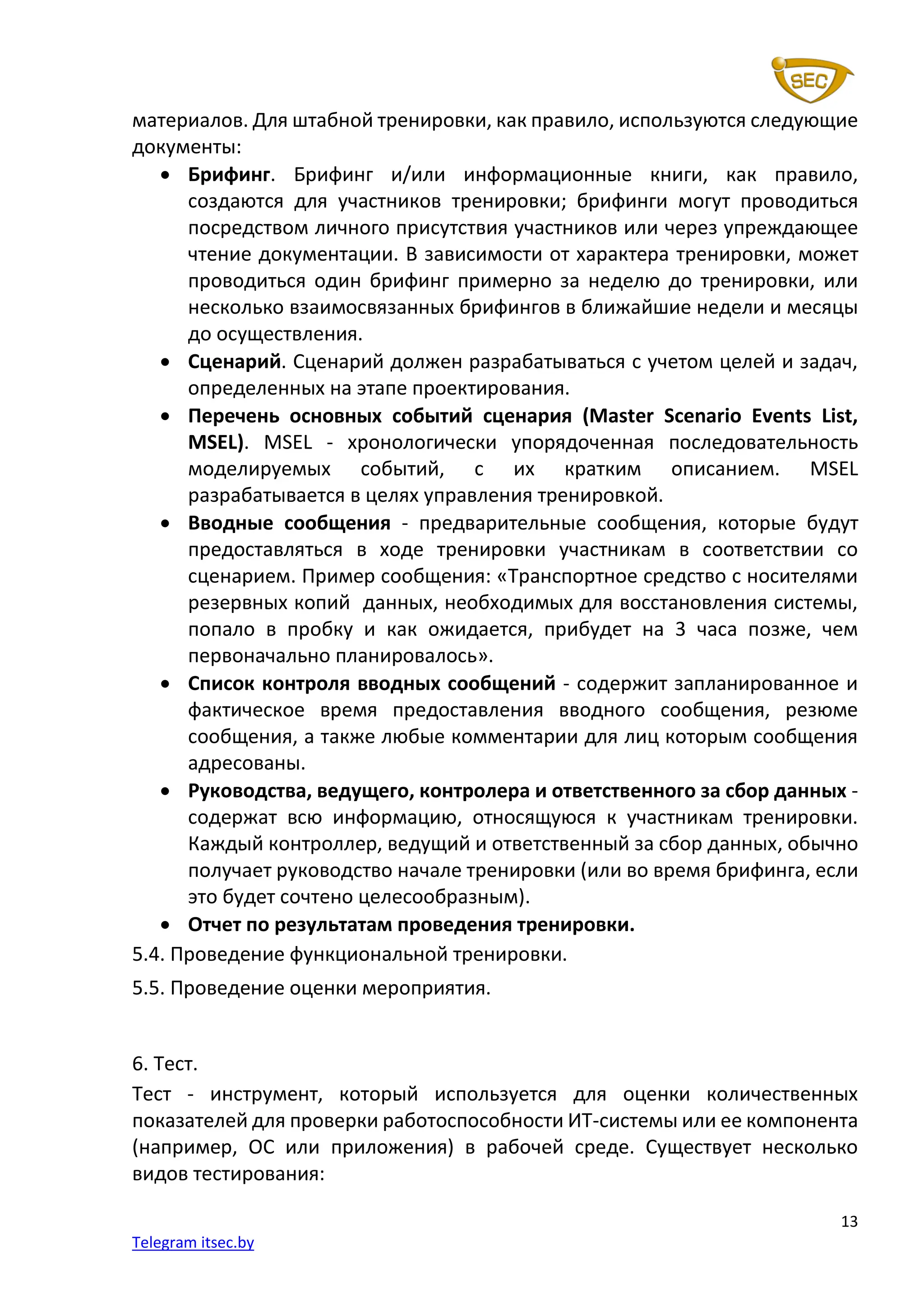 13
Telegram itsec.by
материалов. Для штабной тренировки, как правило, используются следующие
документы:
• Брифинг. Брифинг и/или информационные книги, как правило,
создаются для участников тренировки; брифинги могут проводиться
посредством личного присутствия участников или через упреждающее
чтение документации. В зависимости от характера тренировки, может
проводиться один брифинг примерно за неделю до тренировки, или
несколько взаимосвязанных брифингов в ближайшие недели и месяцы
до осуществления.
• Сценарий. Сценарий должен разрабатываться с учетом целей и задач,
определенных на этапе проектирования.
• Перечень основных событий сценария (Master Scenario Events List,
MSEL). MSEL - хронологически упорядоченная последовательность
моделируемых событий, с их кратким описанием. MSEL
разрабатывается в целях управления тренировкой.
• Вводные сообщения - предварительные сообщения, которые будут
предоставляться в ходе тренировки участникам в соответствии со
сценарием. Пример сообщения: «Транспортное средство с носителями
резервных копий данных, необходимых для восстановления системы,
попало в пробку и как ожидается, прибудет на 3 часа позже, чем
первоначально планировалось».
• Список контроля вводных сообщений - содержит запланированное и
фактическое время предоставления вводного сообщения, резюме
сообщения, а также любые комментарии для лиц которым сообщения
адресованы.
• Руководства, ведущего, контролера и ответственного за сбор данных -
содержат всю информацию, относящуюся к участникам тренировки.
Каждый контроллер, ведущий и ответственный за сбор данных, обычно
получает руководство начале тренировки (или во время брифинга, если
это будет сочтено целесообразным).
• Отчет по результатам проведения тренировки.
5.4. Проведение функциональной тренировки.
5.5. Проведение оценки мероприятия.
6. Тест.
Тест - инструмент, который используется для оценки количественных
показателей для проверки работоспособности ИТ-системы или ее компонента
(например, ОС или приложения) в рабочей среде. Существует несколько
видов тестирования:
 