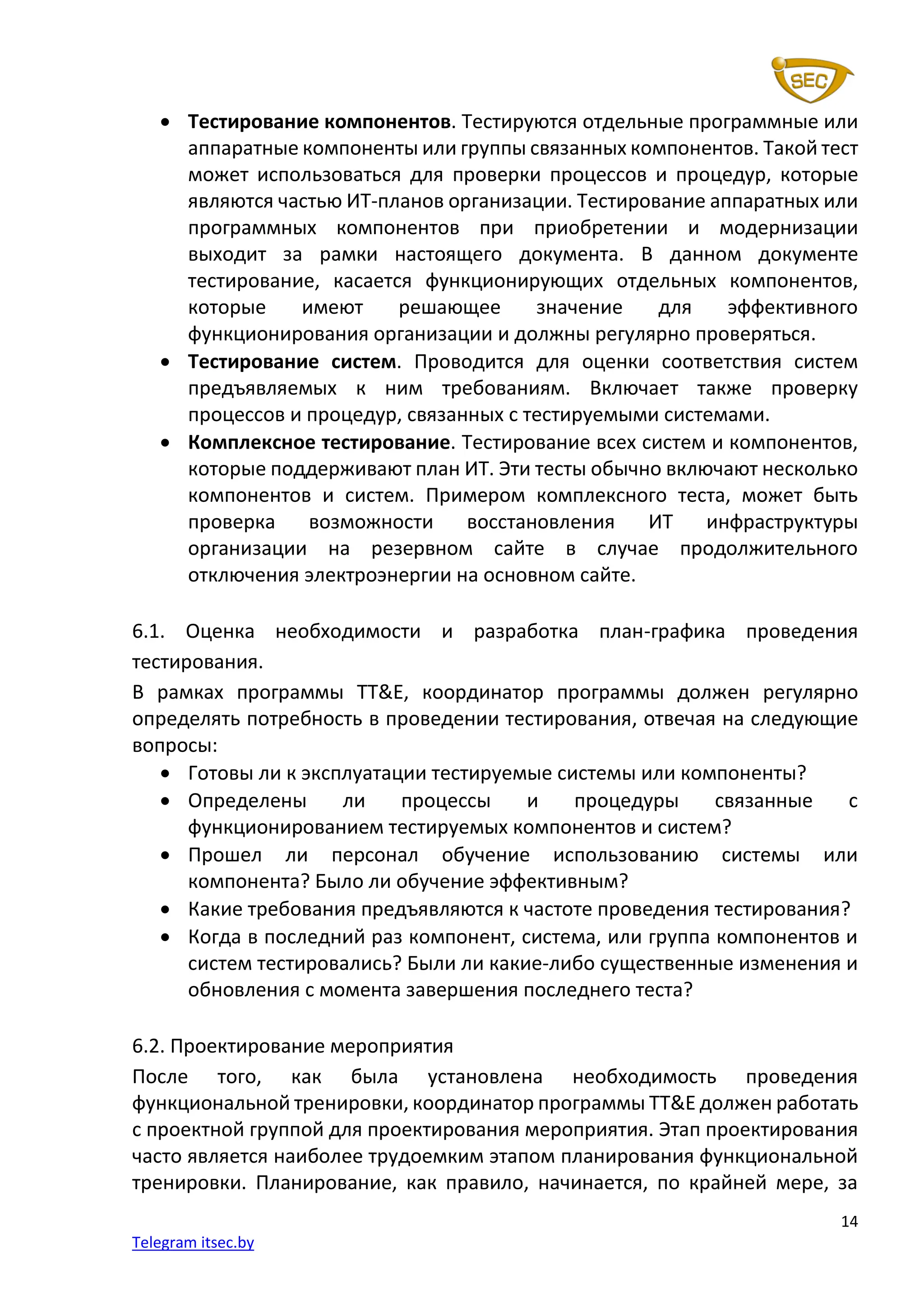14
Telegram itsec.by
• Тестирование компонентов. Тестируются отдельные программные или
аппаратные компоненты или группы связанных компонентов. Такой тест
может использоваться для проверки процессов и процедур, которые
являются частью ИТ-планов организации. Тестирование аппаратных или
программных компонентов при приобретении и модернизации
выходит за рамки настоящего документа. В данном документе
тестирование, касается функционирующих отдельных компонентов,
которые имеют решающее значение для эффективного
функционирования организации и должны регулярно проверяться.
• Тестирование систем. Проводится для оценки соответствия систем
предъявляемых к ним требованиям. Включает также проверку
процессов и процедур, связанных с тестируемыми системами.
• Комплексное тестирование. Тестирование всех систем и компонентов,
которые поддерживают план ИТ. Эти тесты обычно включают несколько
компонентов и систем. Примером комплексного теста, может быть
проверка возможности восстановления ИТ инфраструктуры
организации на резервном сайте в случае продолжительного
отключения электроэнергии на основном сайте.
6.1. Оценка необходимости и разработка план-графика проведения
тестирования.
В рамках программы TT&E, координатор программы должен регулярно
определять потребность в проведении тестирования, отвечая на следующие
вопросы:
• Готовы ли к эксплуатации тестируемые системы или компоненты?
• Определены ли процессы и процедуры связанные с
функционированием тестируемых компонентов и систем?
• Прошел ли персонал обучение использованию системы или
компонента? Было ли обучение эффективным?
• Какие требования предъявляются к частоте проведения тестирования?
• Когда в последний раз компонент, система, или группа компонентов и
систем тестировались? Были ли какие-либо существенные изменения и
обновления с момента завершения последнего теста?
6.2. Проектирование мероприятия
После того, как была установлена необходимость проведения
функциональной тренировки, координатор программы TT&E должен работать
с проектной группой для проектирования мероприятия. Этап проектирования
часто является наиболее трудоемким этапом планирования функциональной
тренировки. Планирование, как правило, начинается, по крайней мере, за
 