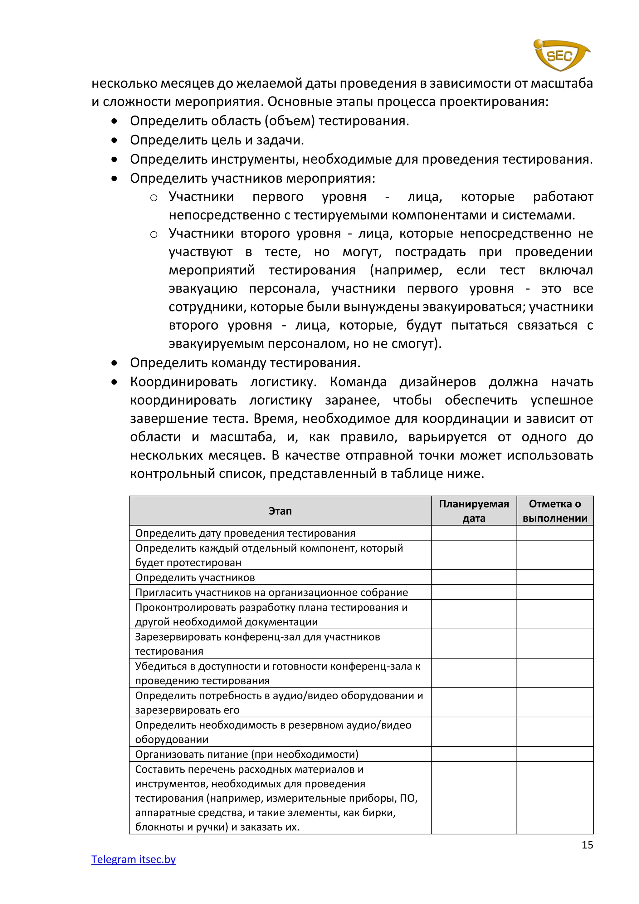 15
Telegram itsec.by
несколько месяцев до желаемой даты проведения в зависимости от масштаба
и сложности мероприятия. Основные этапы процесса проектирования:
• Определить область (объем) тестирования.
• Определить цель и задачи.
• Определить инструменты, необходимые для проведения тестирования.
• Определить участников мероприятия:
o Участники первого уровня - лица, которые работают
непосредственно с тестируемыми компонентами и системами.
o Участники второго уровня - лица, которые непосредственно не
участвуют в тесте, но могут, пострадать при проведении
мероприятий тестирования (например, если тест включал
эвакуацию персонала, участники первого уровня - это все
сотрудники, которые были вынуждены эвакуироваться; участники
второго уровня - лица, которые, будут пытаться связаться с
эвакуируемым персоналом, но не смогут).
• Определить команду тестирования.
• Координировать логистику. Команда дизайнеров должна начать
координировать логистику заранее, чтобы обеспечить успешное
завершение теста. Время, необходимое для координации и зависит от
области и масштаба, и, как правило, варьируется от одного до
нескольких месяцев. В качестве отправной точки может использовать
контрольный список, представленный в таблице ниже.
Этап
Планируемая
дата
Отметка о
выполнении
Определить дату проведения тестирования
Определить каждый отдельный компонент, который
будет протестирован
Определить участников
Пригласить участников на организационное собрание
Проконтролировать разработку плана тестирования и
другой необходимой документации
Зарезервировать конференц-зал для участников
тестирования
Убедиться в доступности и готовности конференц-зала к
проведению тестирования
Определить потребность в аудио/видео оборудовании и
зарезервировать его
Определить необходимость в резервном аудио/видео
оборудовании
Организовать питание (при необходимости)
Составить перечень расходных материалов и
инструментов, необходимых для проведения
тестирования (например, измерительные приборы, ПО,
аппаратные средства, и такие элементы, как бирки,
блокноты и ручки) и заказать их.
 