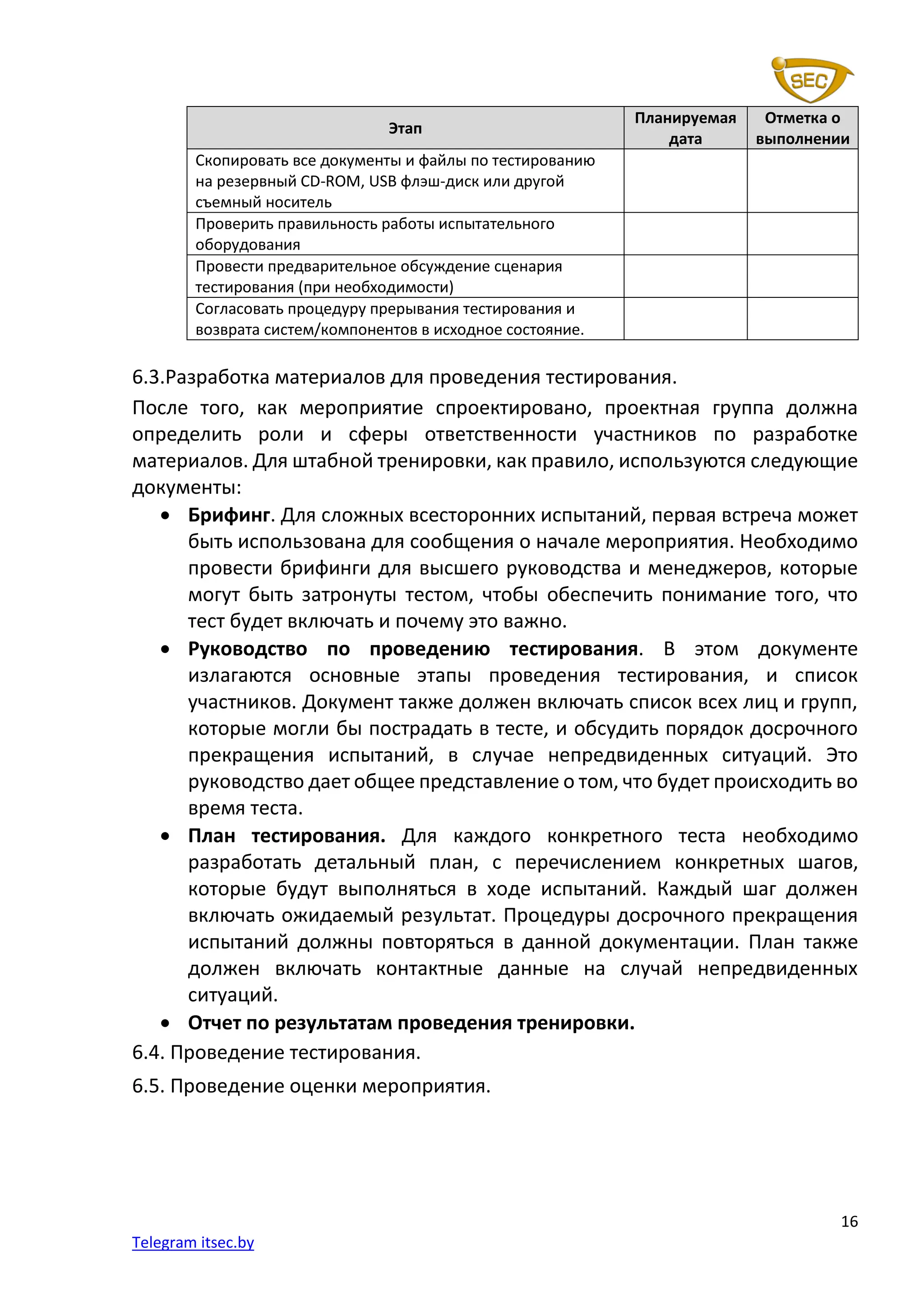 16
Telegram itsec.by
Этап
Планируемая
дата
Отметка о
выполнении
Скопировать все документы и файлы по тестированию
на резервный CD-ROM, USB флэш-диск или другой
съемный носитель
Проверить правильность работы испытательного
оборудования
Провести предварительное обсуждение сценария
тестирования (при необходимости)
Согласовать процедуру прерывания тестирования и
возврата систем/компонентов в исходное состояние.
6.3.Разработка материалов для проведения тестирования.
После того, как мероприятие спроектировано, проектная группа должна
определить роли и сферы ответственности участников по разработке
материалов. Для штабной тренировки, как правило, используются следующие
документы:
• Брифинг. Для сложных всесторонних испытаний, первая встреча может
быть использована для сообщения о начале мероприятия. Необходимо
провести брифинги для высшего руководства и менеджеров, которые
могут быть затронуты тестом, чтобы обеспечить понимание того, что
тест будет включать и почему это важно.
• Руководство по проведению тестирования. В этом документе
излагаются основные этапы проведения тестирования, и список
участников. Документ также должен включать список всех лиц и групп,
которые могли бы пострадать в тесте, и обсудить порядок досрочного
прекращения испытаний, в случае непредвиденных ситуаций. Это
руководство дает общее представление о том, что будет происходить во
время теста.
• План тестирования. Для каждого конкретного теста необходимо
разработать детальный план, с перечислением конкретных шагов,
которые будут выполняться в ходе испытаний. Каждый шаг должен
включать ожидаемый результат. Процедуры досрочного прекращения
испытаний должны повторяться в данной документации. План также
должен включать контактные данные на случай непредвиденных
ситуаций.
• Отчет по результатам проведения тренировки.
6.4. Проведение тестирования.
6.5. Проведение оценки мероприятия.
 