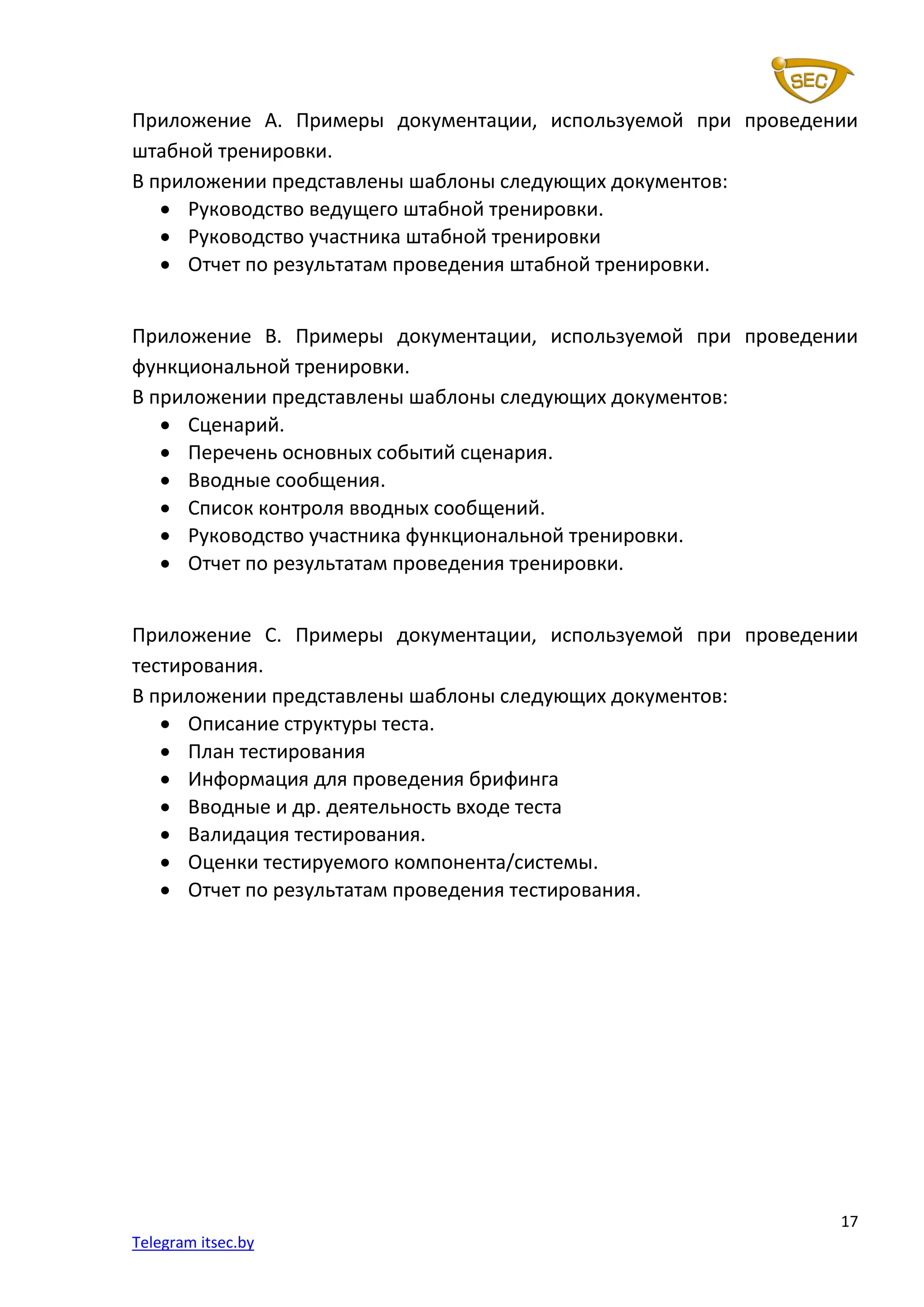 17
Telegram itsec.by
Приложение А. Примеры документации, используемой при проведении
штабной тренировки.
В приложении представлены шаблоны следующих документов:
• Руководство ведущего штабной тренировки.
• Руководство участника штабной тренировки
• Отчет по результатам проведения штабной тренировки.
Приложение B. Примеры документации, используемой при проведении
функциональной тренировки.
В приложении представлены шаблоны следующих документов:
• Сценарий.
• Перечень основных событий сценария.
• Вводные сообщения.
• Список контроля вводных сообщений.
• Руководство участника функциональной тренировки.
• Отчет по результатам проведения тренировки.
Приложение С. Примеры документации, используемой при проведении
тестирования.
В приложении представлены шаблоны следующих документов:
• Описание структуры теста.
• План тестирования
• Информация для проведения брифинга
• Вводные и др. деятельность входе теста
• Валидация тестирования.
• Оценки тестируемого компонента/системы.
• Отчет по результатам проведения тестирования.
 