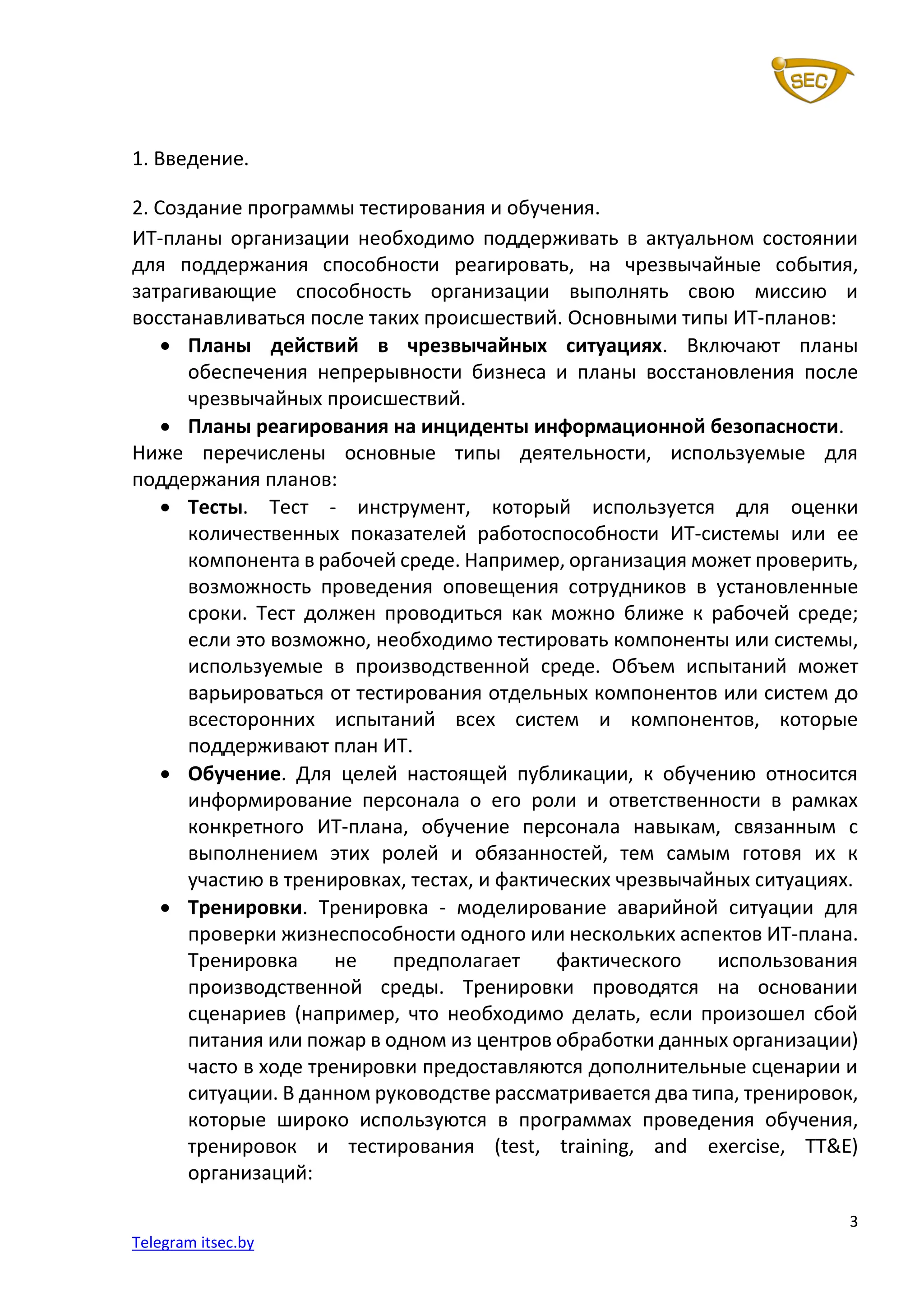 3
Telegram itsec.by
1. Введение.
2. Создание программы тестирования и обучения.
ИТ-планы организации необходимо поддерживать в актуальном состоянии
для поддержания способности реагировать, на чрезвычайные события,
затрагивающие способность организации выполнять свою миссию и
восстанавливаться после таких происшествий. Основными типы ИТ-планов:
• Планы действий в чрезвычайных ситуациях. Включают планы
обеспечения непрерывности бизнеса и планы восстановления после
чрезвычайных происшествий.
• Планы реагирования на инциденты информационной безопасности.
Ниже перечислены основные типы деятельности, используемые для
поддержания планов:
• Тесты. Тест - инструмент, который используется для оценки
количественных показателей работоспособности ИТ-системы или ее
компонента в рабочей среде. Например, организация может проверить,
возможность проведения оповещения сотрудников в установленные
сроки. Тест должен проводиться как можно ближе к рабочей среде;
если это возможно, необходимо тестировать компоненты или системы,
используемые в производственной среде. Объем испытаний может
варьироваться от тестирования отдельных компонентов или систем до
всесторонних испытаний всех систем и компонентов, которые
поддерживают план ИТ.
• Обучение. Для целей настоящей публикации, к обучению относится
информирование персонала о его роли и ответственности в рамках
конкретного ИТ-плана, обучение персонала навыкам, связанным с
выполнением этих ролей и обязанностей, тем самым готовя их к
участию в тренировках, тестах, и фактических чрезвычайных ситуациях.
• Тренировки. Тренировка - моделирование аварийной ситуации для
проверки жизнеспособности одного или нескольких аспектов ИТ-плана.
Тренировка не предполагает фактического использования
производственной среды. Тренировки проводятся на основании
сценариев (например, что необходимо делать, если произошел сбой
питания или пожар в одном из центров обработки данных организации)
часто в ходе тренировки предоставляются дополнительные сценарии и
ситуации. В данном руководстве рассматривается два типа, тренировок,
которые широко используются в программах проведения обучения,
тренировок и тестирования (test, training, and exercise, TT&E)
организаций:
 