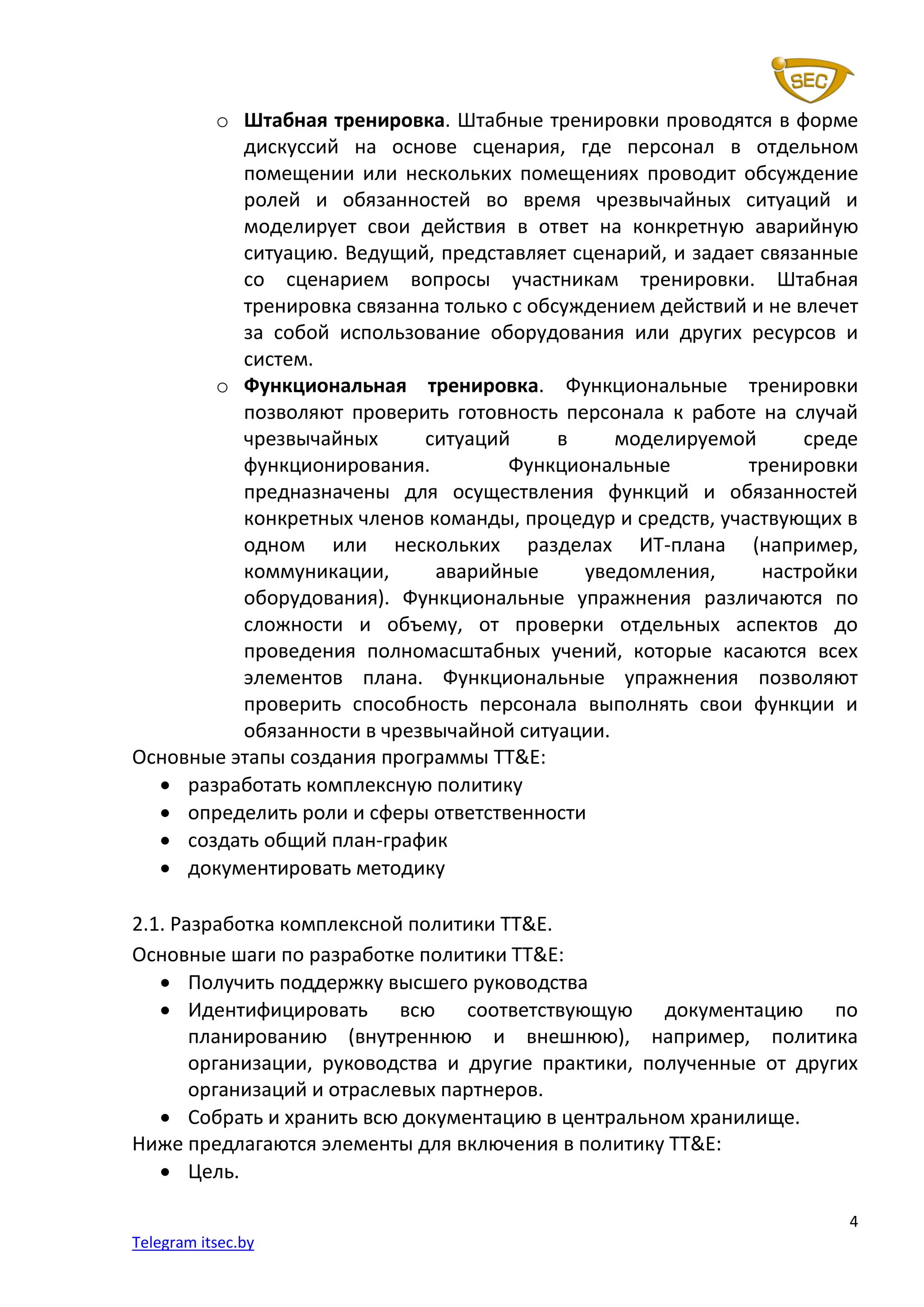 4
Telegram itsec.by
o Штабная тренировка. Штабные тренировки проводятся в форме
дискуссий на основе сценария, где персонал в отдельном
помещении или нескольких помещениях проводит обсуждение
ролей и обязанностей во время чрезвычайных ситуаций и
моделирует свои действия в ответ на конкретную аварийную
ситуацию. Ведущий, представляет сценарий, и задает связанные
со сценарием вопросы участникам тренировки. Штабная
тренировка связанна только с обсуждением действий и не влечет
за собой использование оборудования или других ресурсов и
систем.
o Функциональная тренировка. Функциональные тренировки
позволяют проверить готовность персонала к работе на случай
чрезвычайных ситуаций в моделируемой среде
функционирования. Функциональные тренировки
предназначены для осуществления функций и обязанностей
конкретных членов команды, процедур и средств, участвующих в
одном или нескольких разделах ИТ-плана (например,
коммуникации, аварийные уведомления, настройки
оборудования). Функциональные упражнения различаются по
сложности и объему, от проверки отдельных аспектов до
проведения полномасштабных учений, которые касаются всех
элементов плана. Функциональные упражнения позволяют
проверить способность персонала выполнять свои функции и
обязанности в чрезвычайной ситуации.
Основные этапы создания программы TT&E:
• разработать комплексную политику
• определить роли и сферы ответственности
• создать общий план-график
• документировать методику
2.1. Разработка комплексной политики TT&E.
Основные шаги по разработке политики TT&E:
• Получить поддержку высшего руководства
• Идентифицировать всю соответствующую документацию по
планированию (внутреннюю и внешнюю), например, политика
организации, руководства и другие практики, полученные от других
организаций и отраслевых партнеров.
• Собрать и хранить всю документацию в центральном хранилище.
Ниже предлагаются элементы для включения в политику TT&E:
• Цель.
 