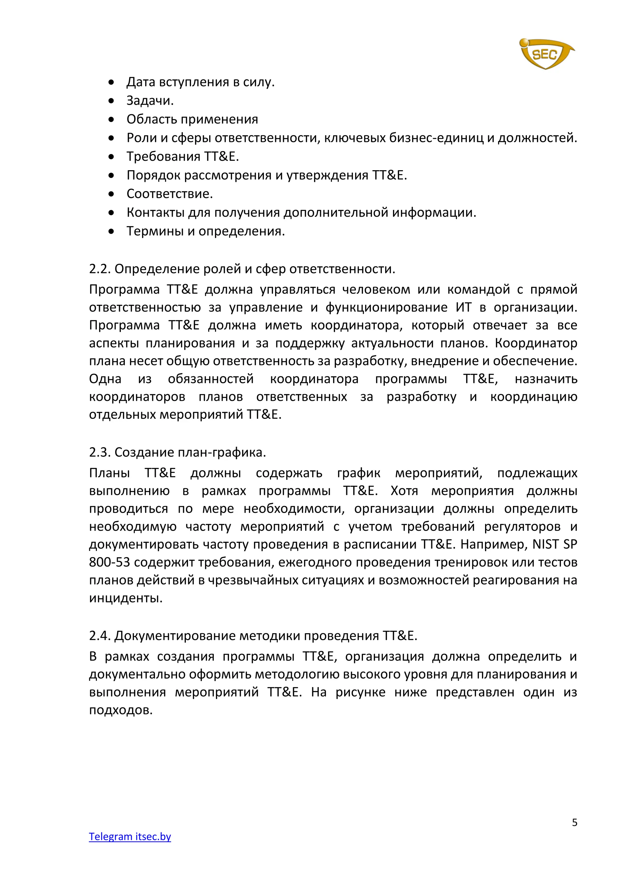 5
Telegram itsec.by
• Дата вступления в силу.
• Задачи.
• Область применения
• Роли и сферы ответственности, ключевых бизнес-единиц и должностей.
• Требования TT&E.
• Порядок рассмотрения и утверждения TT&E.
• Соответствие.
• Контакты для получения дополнительной информации.
• Термины и определения.
2.2. Определение ролей и сфер ответственности.
Программа TT&E должна управляться человеком или командой с прямой
ответственностью за управление и функционирование ИТ в организации.
Программа TT&E должна иметь координатора, который отвечает за все
аспекты планирования и за поддержку актуальности планов. Координатор
плана несет общую ответственность за разработку, внедрение и обеспечение.
Одна из обязанностей координатора программы TT&E, назначить
координаторов планов ответственных за разработку и координацию
отдельных мероприятий TT&E.
2.3. Создание план-графика.
Планы TT&E должны содержать график мероприятий, подлежащих
выполнению в рамках программы TT&E. Хотя мероприятия должны
проводиться по мере необходимости, организации должны определить
необходимую частоту мероприятий с учетом требований регуляторов и
документировать частоту проведения в расписании TT&E. Например, NIST SP
800-53 содержит требования, ежегодного проведения тренировок или тестов
планов действий в чрезвычайных ситуациях и возможностей реагирования на
инциденты.
2.4. Документирование методики проведения TT&E.
В рамках создания программы TT&E, организация должна определить и
документально оформить методологию высокого уровня для планирования и
выполнения мероприятий TT&E. На рисунке ниже представлен один из
подходов.
 