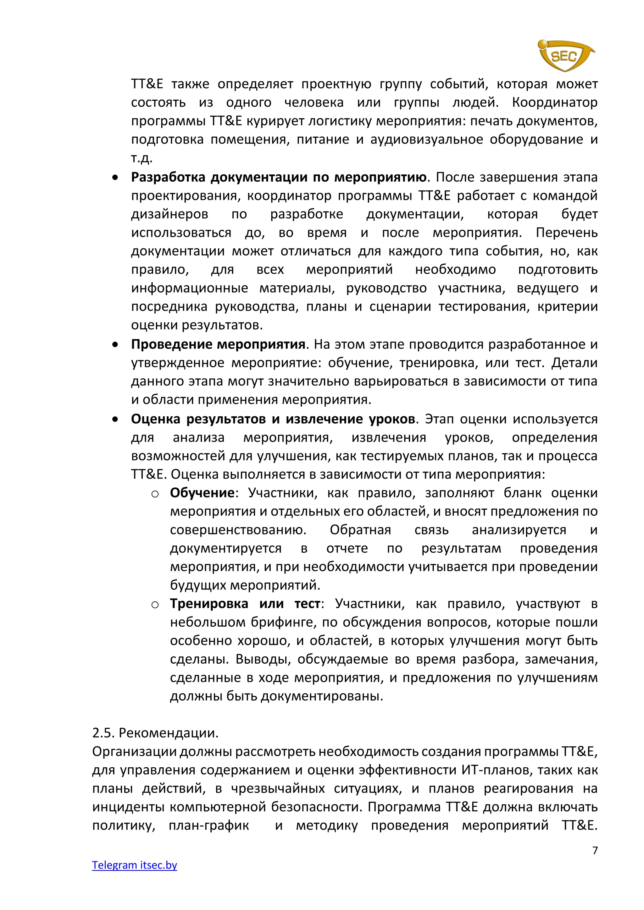 7
Telegram itsec.by
TT&E также определяет проектную группу событий, которая может
состоять из одного человека или группы людей. Координатор
программы TT&E курирует логистику мероприятия: печать документов,
подготовка помещения, питание и аудиовизуальное оборудование и
т.д.
• Разработка документации по мероприятию. После завершения этапа
проектирования, координатор программы TT&E работает с командой
дизайнеров по разработке документации, которая будет
использоваться до, во время и после мероприятия. Перечень
документации может отличаться для каждого типа события, но, как
правило, для всех мероприятий необходимо подготовить
информационные материалы, руководство участника, ведущего и
посредника руководства, планы и сценарии тестирования, критерии
оценки результатов.
• Проведение мероприятия. На этом этапе проводится разработанное и
утвержденное мероприятие: обучение, тренировка, или тест. Детали
данного этапа могут значительно варьироваться в зависимости от типа
и области применения мероприятия.
• Оценка результатов и извлечение уроков. Этап оценки используется
для анализа мероприятия, извлечения уроков, определения
возможностей для улучшения, как тестируемых планов, так и процесса
TT&E. Оценка выполняется в зависимости от типа мероприятия:
o Обучение: Участники, как правило, заполняют бланк оценки
мероприятия и отдельных его областей, и вносят предложения по
совершенствованию. Обратная связь анализируется и
документируется в отчете по результатам проведения
мероприятия, и при необходимости учитывается при проведении
будущих мероприятий.
o Тренировка или тест: Участники, как правило, участвуют в
небольшом брифинге, по обсуждения вопросов, которые пошли
особенно хорошо, и областей, в которых улучшения могут быть
сделаны. Выводы, обсуждаемые во время разбора, замечания,
сделанные в ходе мероприятия, и предложения по улучшениям
должны быть документированы.
2.5. Рекомендации.
Организации должны рассмотреть необходимость создания программы TT&E,
для управления содержанием и оценки эффективности ИТ-планов, таких как
планы действий, в чрезвычайных ситуациях, и планов реагирования на
инциденты компьютерной безопасности. Программа TT&E должна включать
политику, план-график и методику проведения мероприятий TT&E.
 