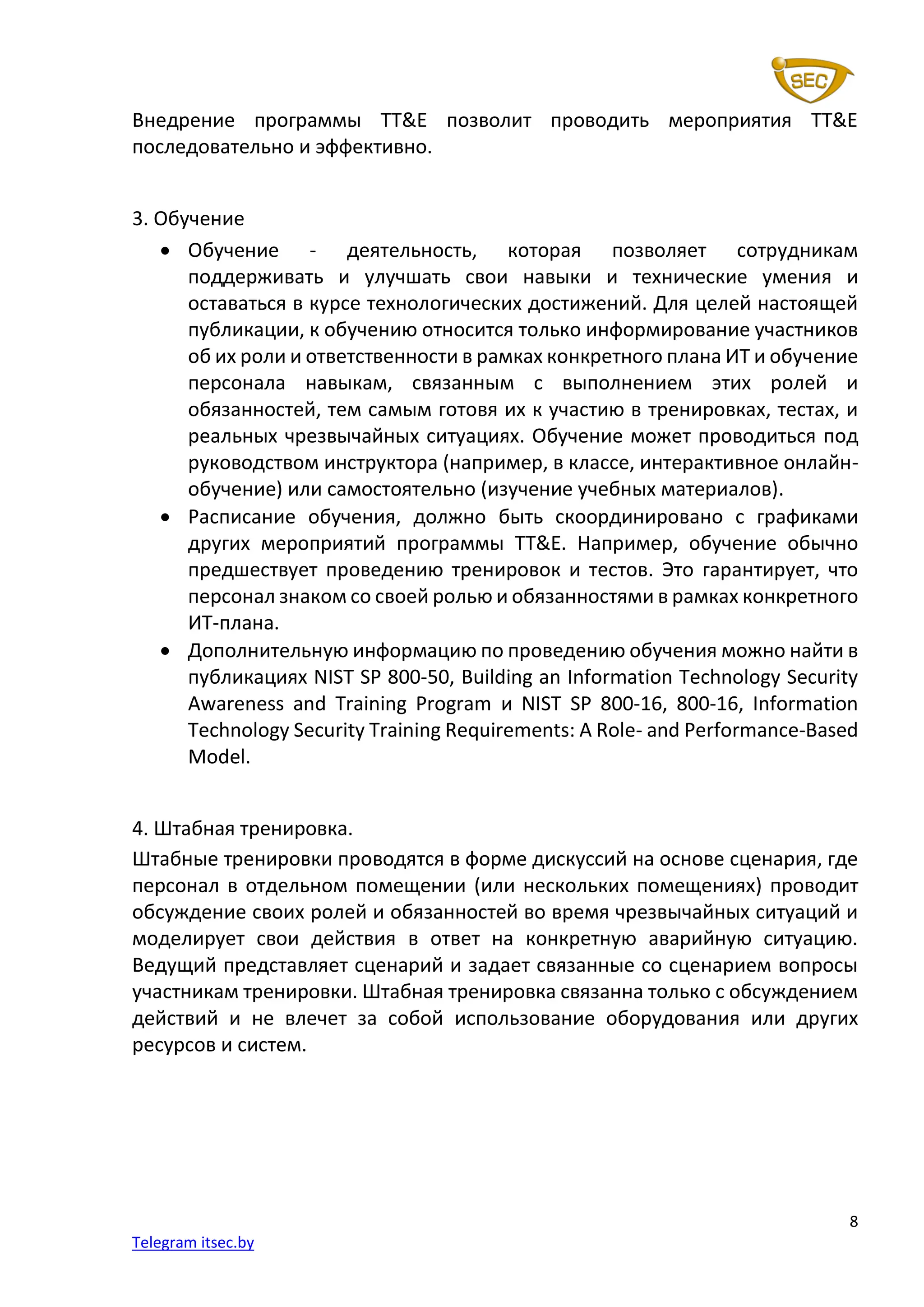 8
Telegram itsec.by
Внедрение программы TT&E позволит проводить мероприятия TT&E
последовательно и эффективно.
3. Обучение
• Обучение - деятельность, которая позволяет сотрудникам
поддерживать и улучшать свои навыки и технические умения и
оставаться в курсе технологических достижений. Для целей настоящей
публикации, к обучению относится только информирование участников
об их роли и ответственности в рамках конкретного плана ИТ и обучение
персонала навыкам, связанным с выполнением этих ролей и
обязанностей, тем самым готовя их к участию в тренировках, тестах, и
реальных чрезвычайных ситуациях. Обучение может проводиться под
руководством инструктора (например, в классе, интерактивное онлайн-
обучение) или самостоятельно (изучение учебных материалов).
• Расписание обучения, должно быть скоординировано с графиками
других мероприятий программы TT&E. Например, обучение обычно
предшествует проведению тренировок и тестов. Это гарантирует, что
персонал знаком со своей ролью и обязанностями в рамках конкретного
ИТ-плана.
• Дополнительную информацию по проведению обучения можно найти в
публикациях NIST SP 800-50, Building an Information Technology Security
Awareness and Training Program и NIST SP 800-16, 800-16, Information
Technology Security Training Requirements: A Role- and Performance-Based
Model.
4. Штабная тренировка.
Штабные тренировки проводятся в форме дискуссий на основе сценария, где
персонал в отдельном помещении (или нескольких помещениях) проводит
обсуждение своих ролей и обязанностей во время чрезвычайных ситуаций и
моделирует свои действия в ответ на конкретную аварийную ситуацию.
Ведущий представляет сценарий и задает связанные со сценарием вопросы
участникам тренировки. Штабная тренировка связанна только с обсуждением
действий и не влечет за собой использование оборудования или других
ресурсов и систем.
 