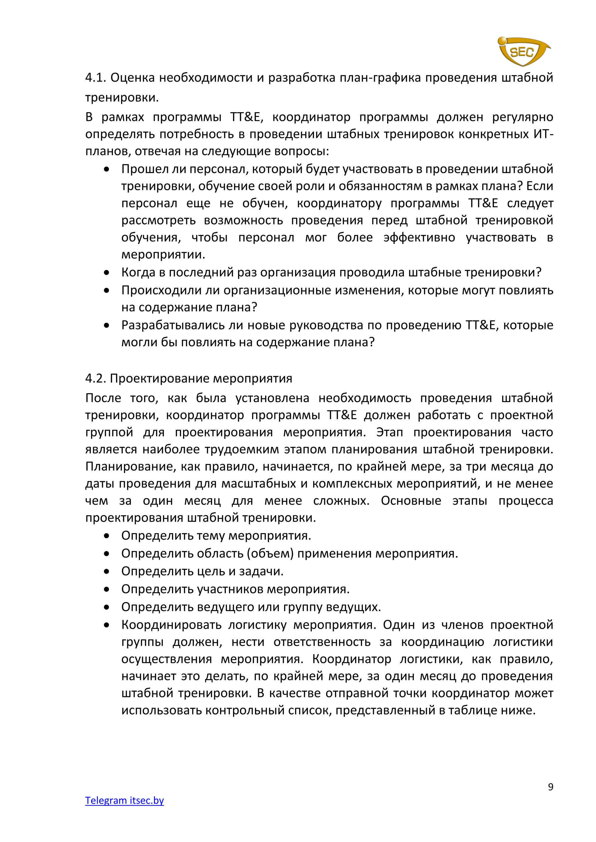 9
Telegram itsec.by
4.1. Оценка необходимости и разработка план-графика проведения штабной
тренировки.
В рамках программы TT&E, координатор программы должен регулярно
определять потребность в проведении штабных тренировок конкретных ИТ-
планов, отвечая на следующие вопросы:
• Прошел ли персонал, который будет участвовать в проведении штабной
тренировки, обучение своей роли и обязанностям в рамках плана? Если
персонал еще не обучен, координатору программы TT&E следует
рассмотреть возможность проведения перед штабной тренировкой
обучения, чтобы персонал мог более эффективно участвовать в
мероприятии.
• Когда в последний раз организация проводила штабные тренировки?
• Происходили ли организационные изменения, которые могут повлиять
на содержание плана?
• Разрабатывались ли новые руководства по проведению TT&E, которые
могли бы повлиять на содержание плана?
4.2. Проектирование мероприятия
После того, как была установлена необходимость проведения штабной
тренировки, координатор программы TT&E должен работать с проектной
группой для проектирования мероприятия. Этап проектирования часто
является наиболее трудоемким этапом планирования штабной тренировки.
Планирование, как правило, начинается, по крайней мере, за три месяца до
даты проведения для масштабных и комплексных мероприятий, и не менее
чем за один месяц для менее сложных. Основные этапы процесса
проектирования штабной тренировки.
• Определить тему мероприятия.
• Определить область (объем) применения мероприятия.
• Определить цель и задачи.
• Определить участников мероприятия.
• Определить ведущего или группу ведущих.
• Координировать логистику мероприятия. Один из членов проектной
группы должен, нести ответственность за координацию логистики
осуществления мероприятия. Координатор логистики, как правило,
начинает это делать, по крайней мере, за один месяц до проведения
штабной тренировки. В качестве отправной точки координатор может
использовать контрольный список, представленный в таблице ниже.
 