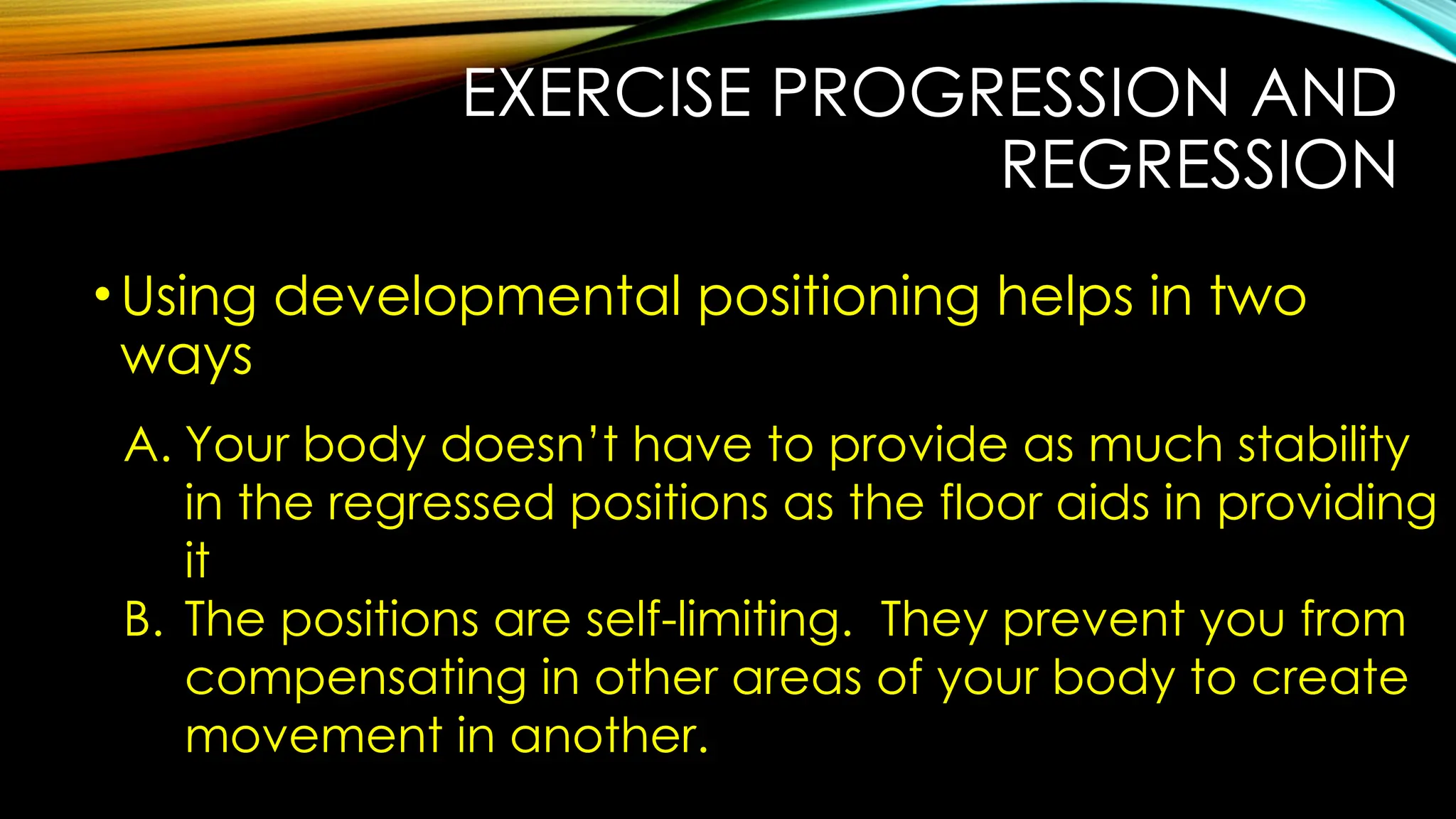 EXERCISE PROGRESSION AND
REGRESSION
•Using developmental positioning helps in two
ways
A. Your body doesn’t have to provide as much stability
in the regressed positions as the floor aids in providing
it
B. The positions are self-limiting. They prevent you from
compensating in other areas of your body to create
movement in another.
 