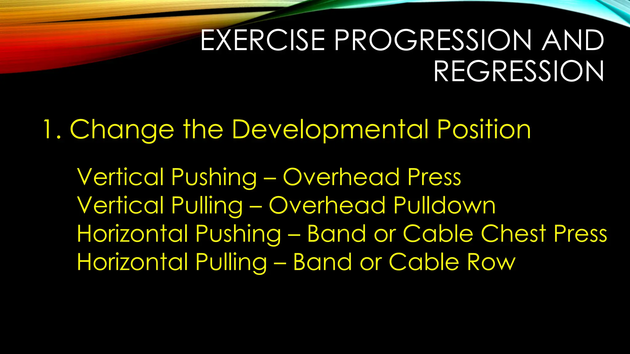 EXERCISE PROGRESSION AND
REGRESSION
1. Change the Developmental Position
Vertical Pushing – Overhead Press
Vertical Pulling – Overhead Pulldown
Horizontal Pushing – Band or Cable Chest Press
Horizontal Pulling – Band or Cable Row
 