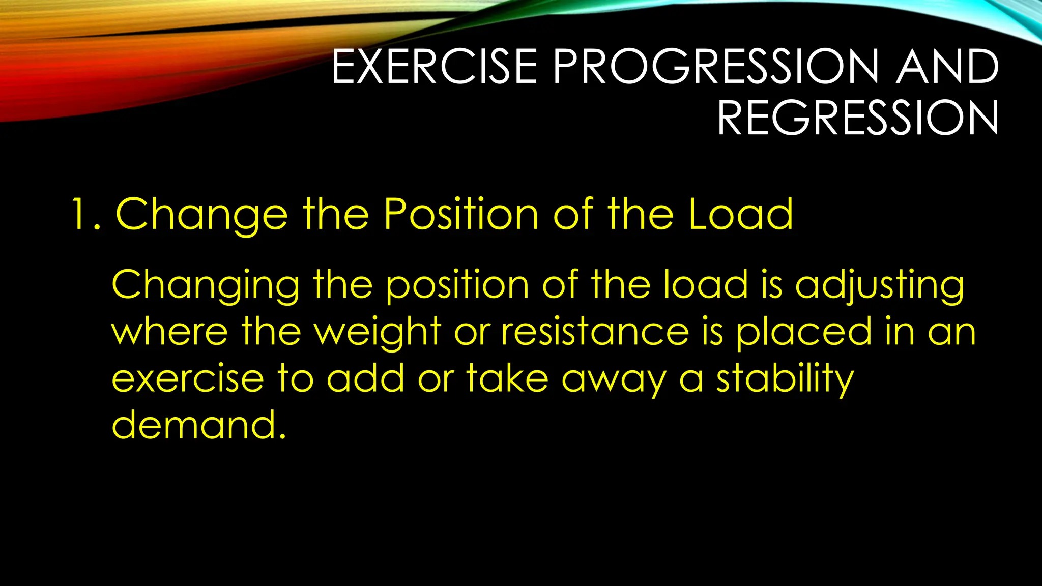 EXERCISE PROGRESSION AND
REGRESSION
1. Change the Position of the Load
Changing the position of the load is adjusting
where the weight or resistance is placed in an
exercise to add or take away a stability
demand.
 