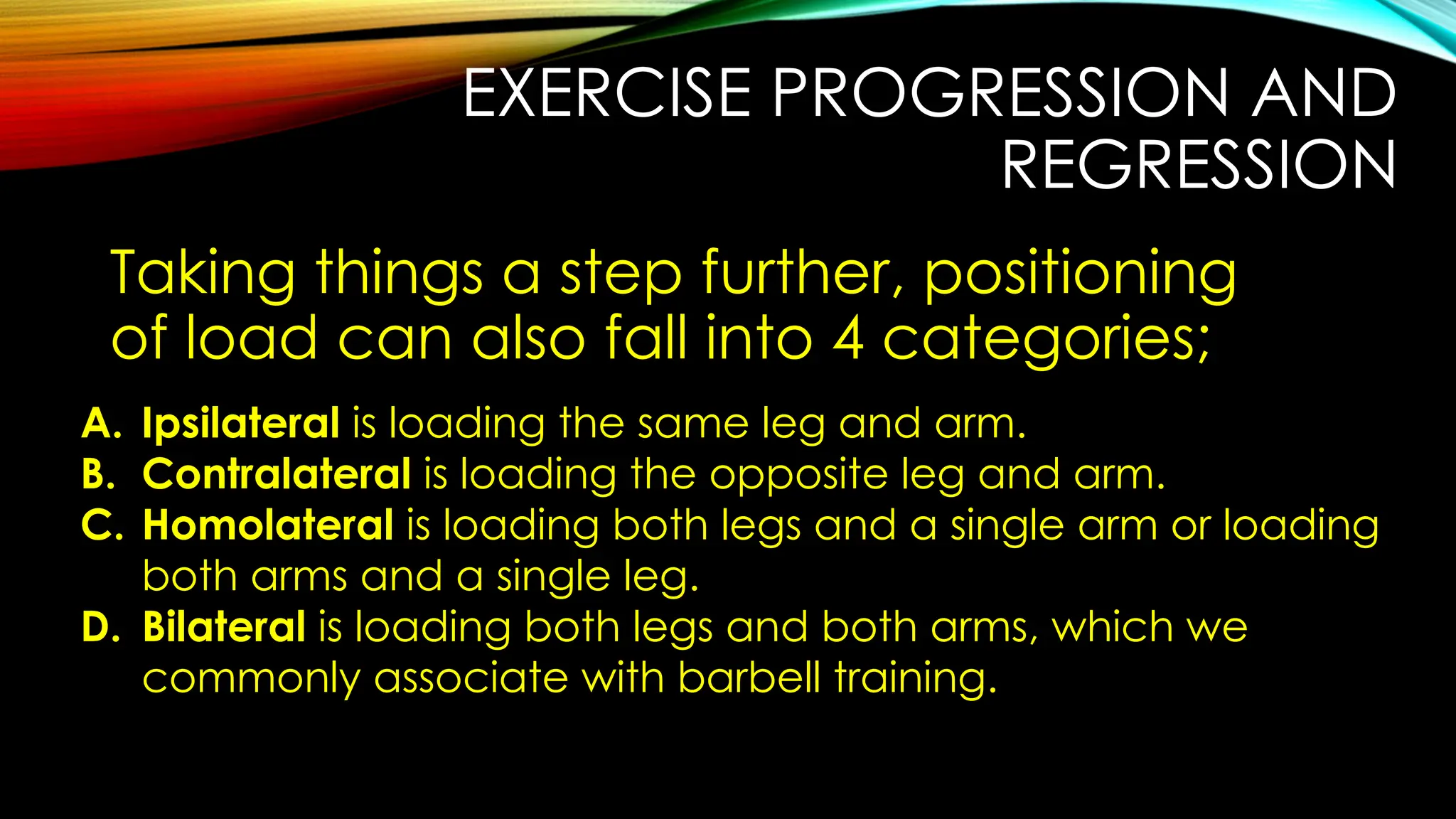 EXERCISE PROGRESSION AND
REGRESSION
Taking things a step further, positioning
of load can also fall into 4 categories;
A. Ipsilateral is loading the same leg and arm.
B. Contralateral is loading the opposite leg and arm.
C. Homolateral is loading both legs and a single arm or loading
both arms and a single leg.
D. Bilateral is loading both legs and both arms, which we
commonly associate with barbell training.
 
