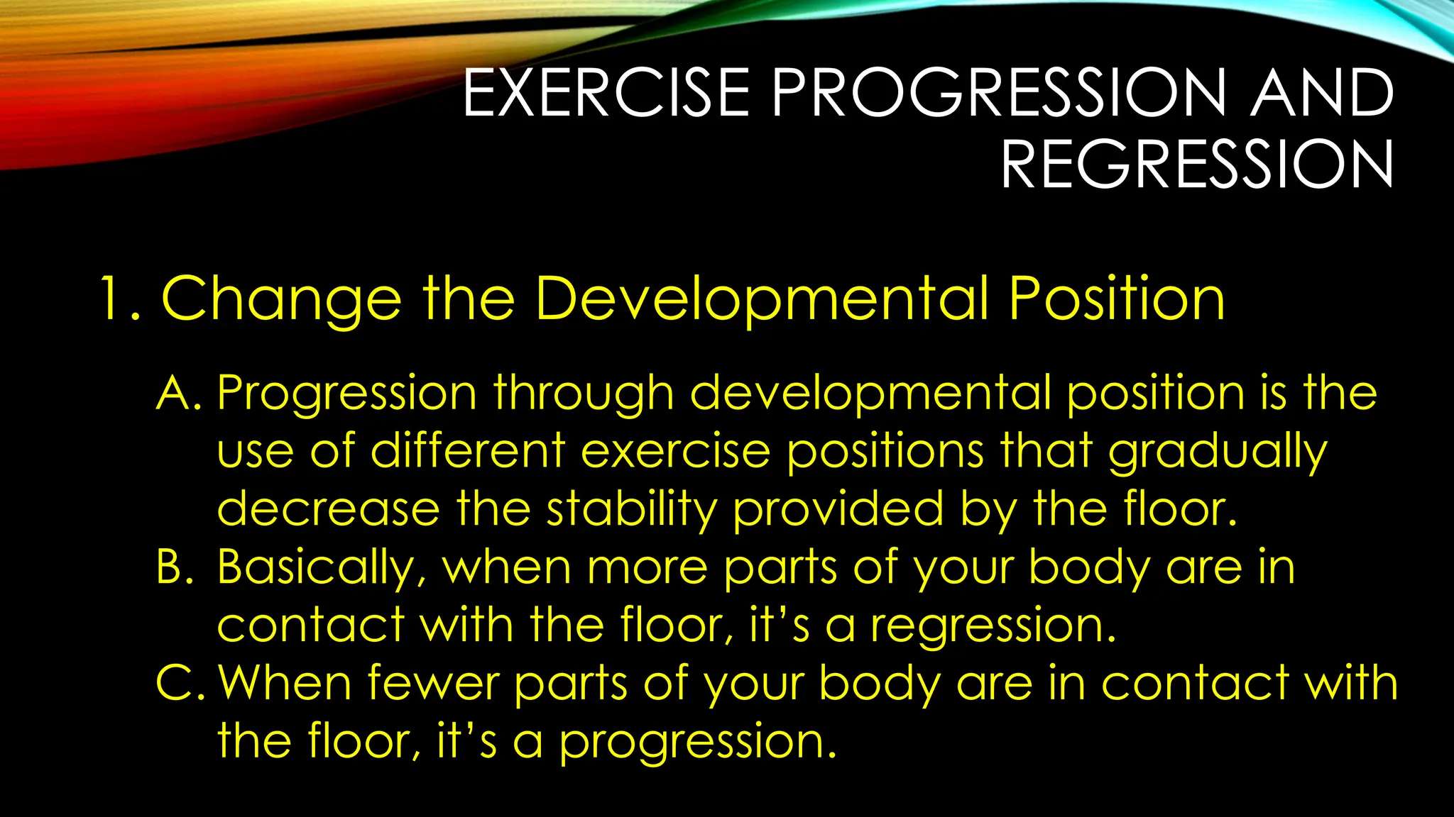 EXERCISE PROGRESSION AND
REGRESSION
1. Change the Developmental Position
A. Progression through developmental position is the
use of different exercise positions that gradually
decrease the stability provided by the floor.
B. Basically, when more parts of your body are in
contact with the floor, it’s a regression.
C. When fewer parts of your body are in contact with
the floor, it’s a progression.
 