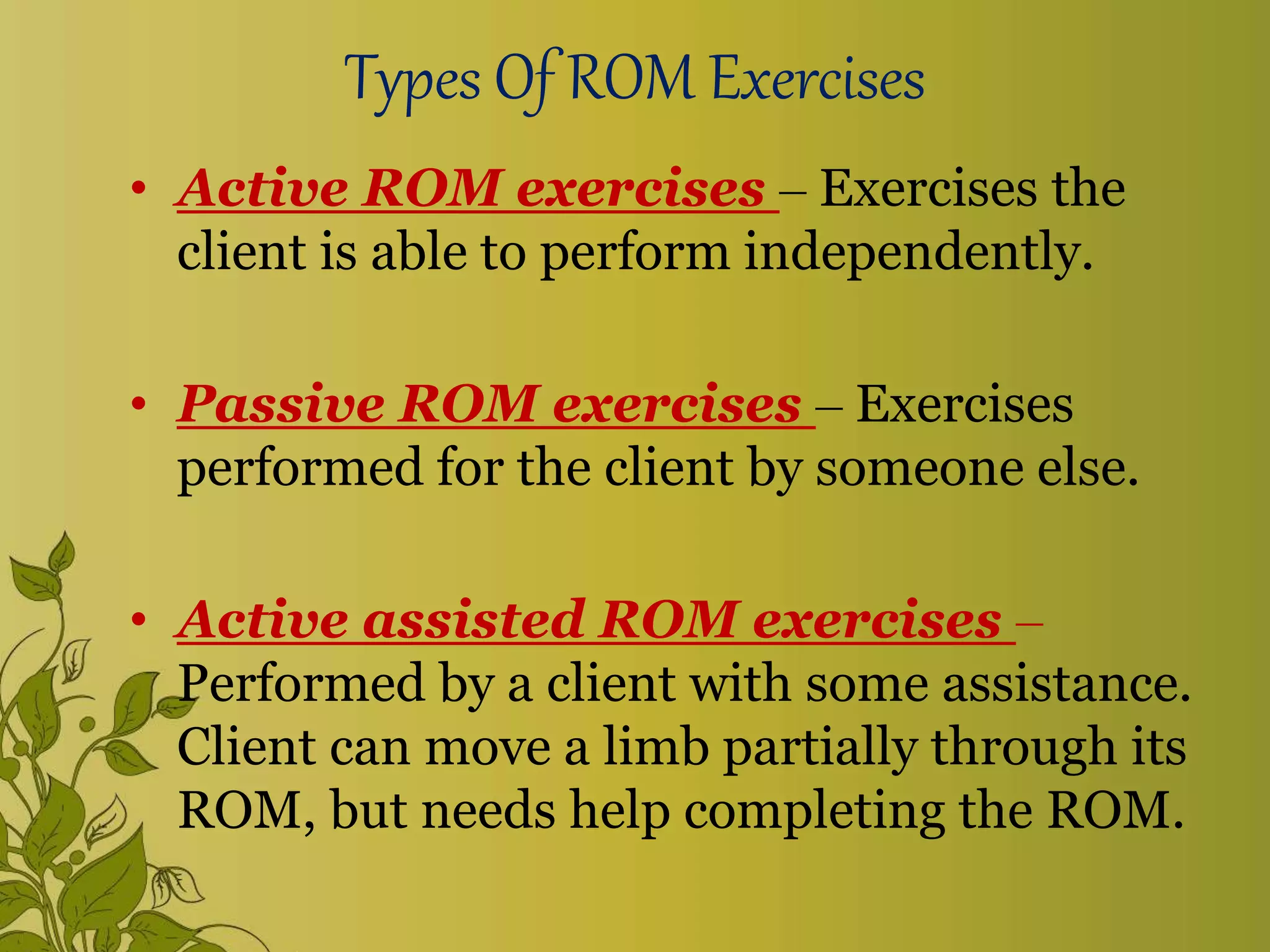 Types Of ROM Exercises
• Active ROM exercises – Exercises the
client is able to perform independently.
• Passive ROM exercises – Exercises
performed for the client by someone else.
• Active assisted ROM exercises –
Performed by a client with some assistance.
Client can move a limb partially through its
ROM, but needs help completing the ROM.
 