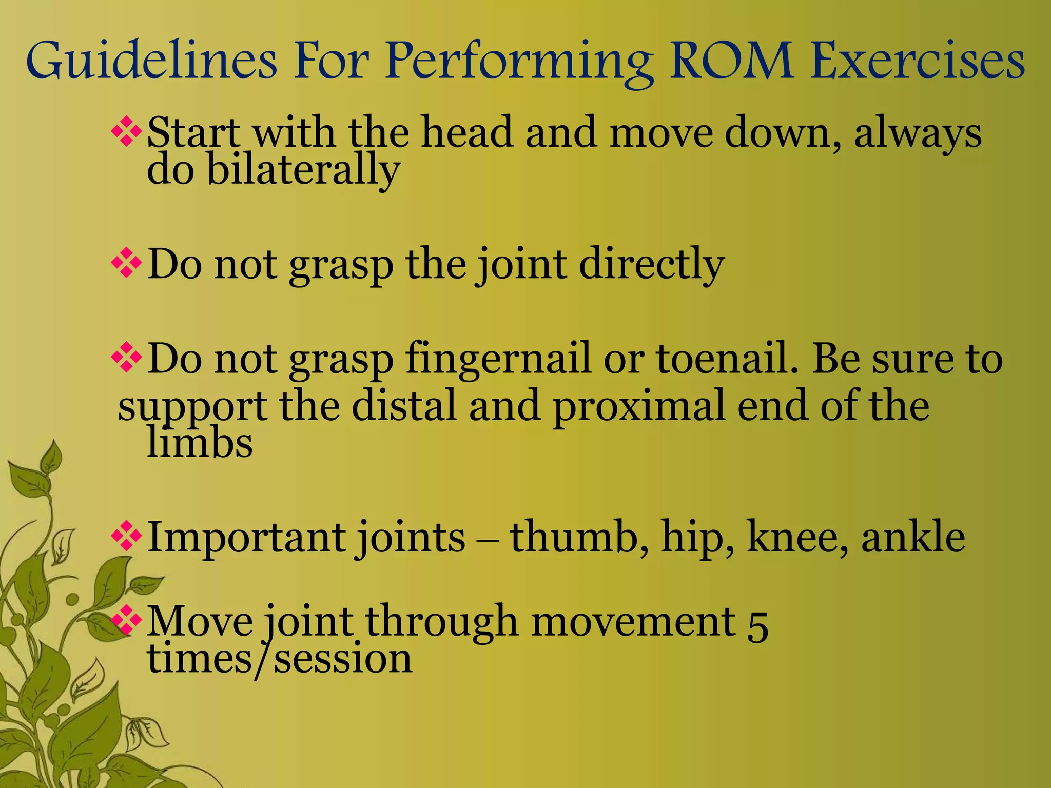 Guidelines For Performing ROM Exercises
Start with the head and move down, always
do bilaterally
Do not grasp the joint directly
Do not grasp fingernail or toenail. Be sure to
support the distal and proximal end of the
limbs
Important joints – thumb, hip, knee, ankle
Move joint through movement 5
times/session
 