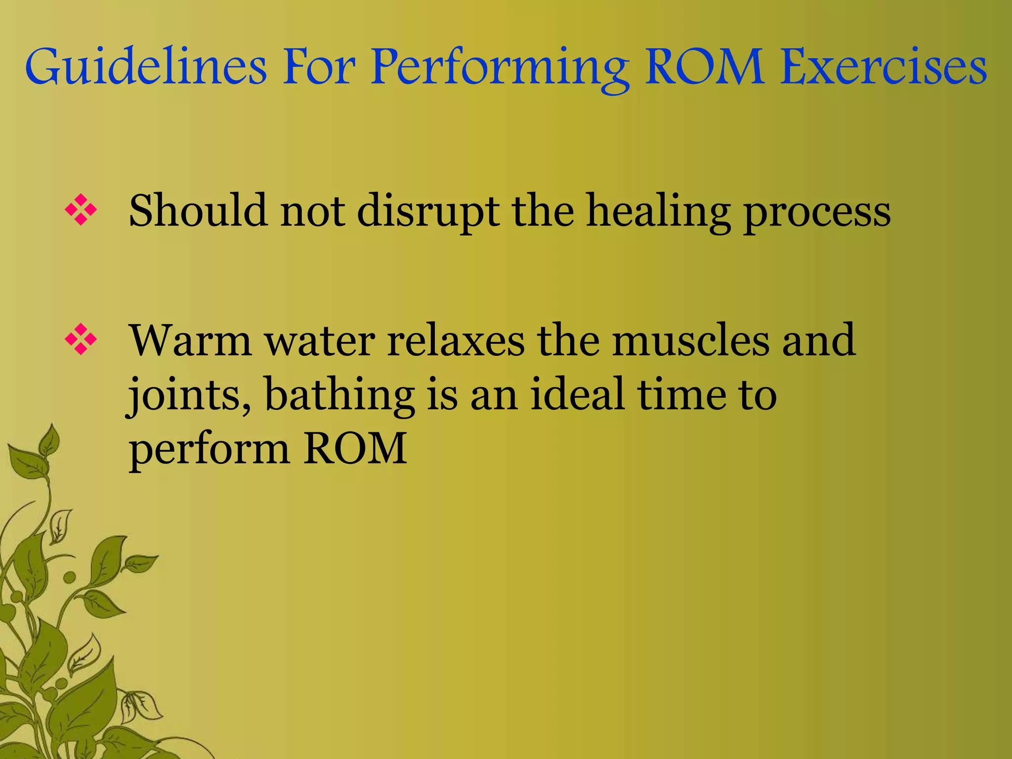 Guidelines For Performing ROM Exercises
 Should not disrupt the healing process
 Warm water relaxes the muscles and
joints, bathing is an ideal time to
perform ROM
 