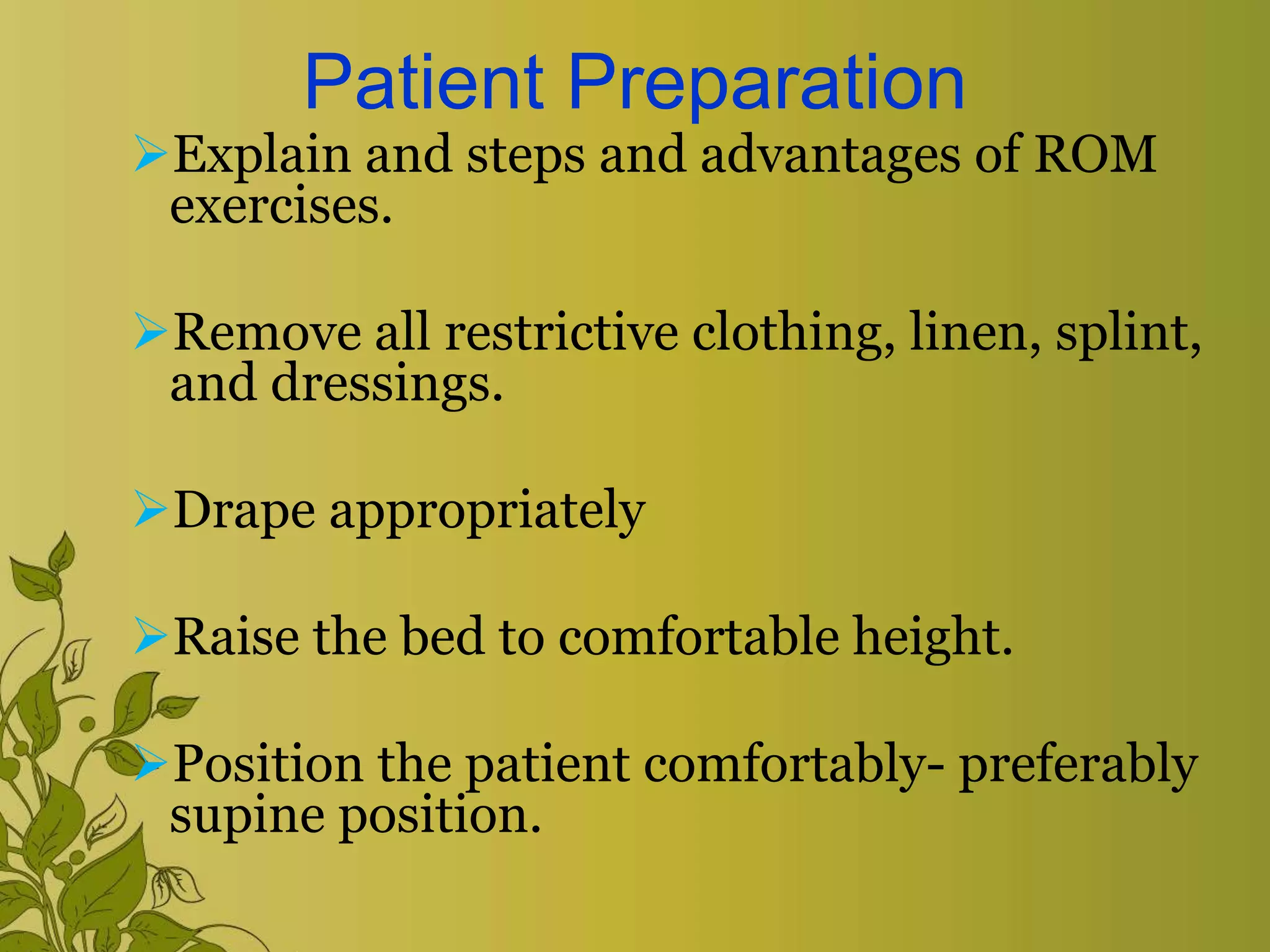 Patient Preparation
Explain and steps and advantages of ROM
exercises.
Remove all restrictive clothing, linen, splint,
and dressings.
Drape appropriately
Raise the bed to comfortable height.
Position the patient comfortably- preferably
supine position.
 