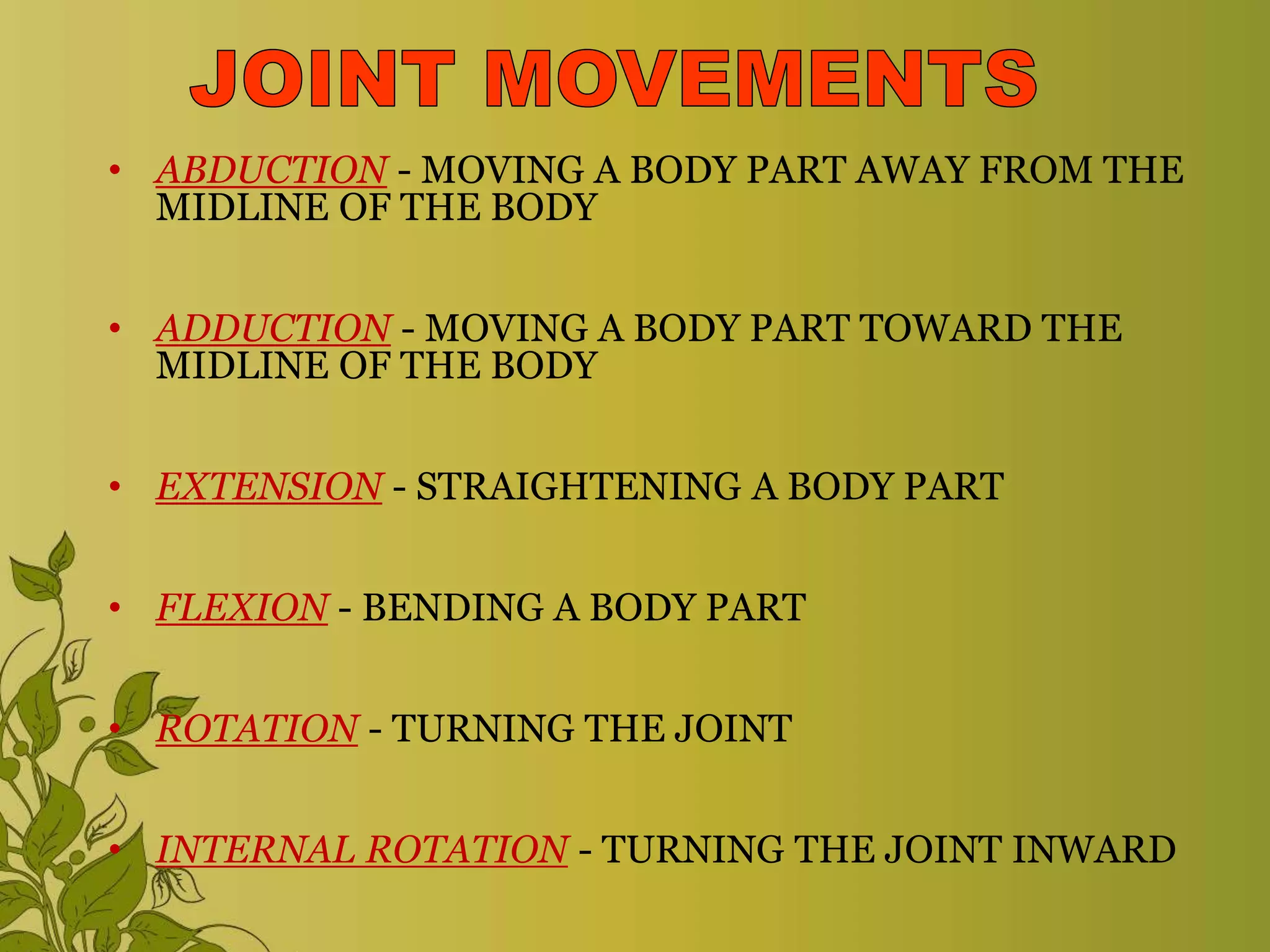 • ABDUCTION - MOVING A BODY PART AWAY FROM THE
MIDLINE OF THE BODY
• ADDUCTION - MOVING A BODY PART TOWARD THE
MIDLINE OF THE BODY
• EXTENSION - STRAIGHTENING A BODY PART
• FLEXION - BENDING A BODY PART
• ROTATION - TURNING THE JOINT
• INTERNAL ROTATION - TURNING THE JOINT INWARD
 