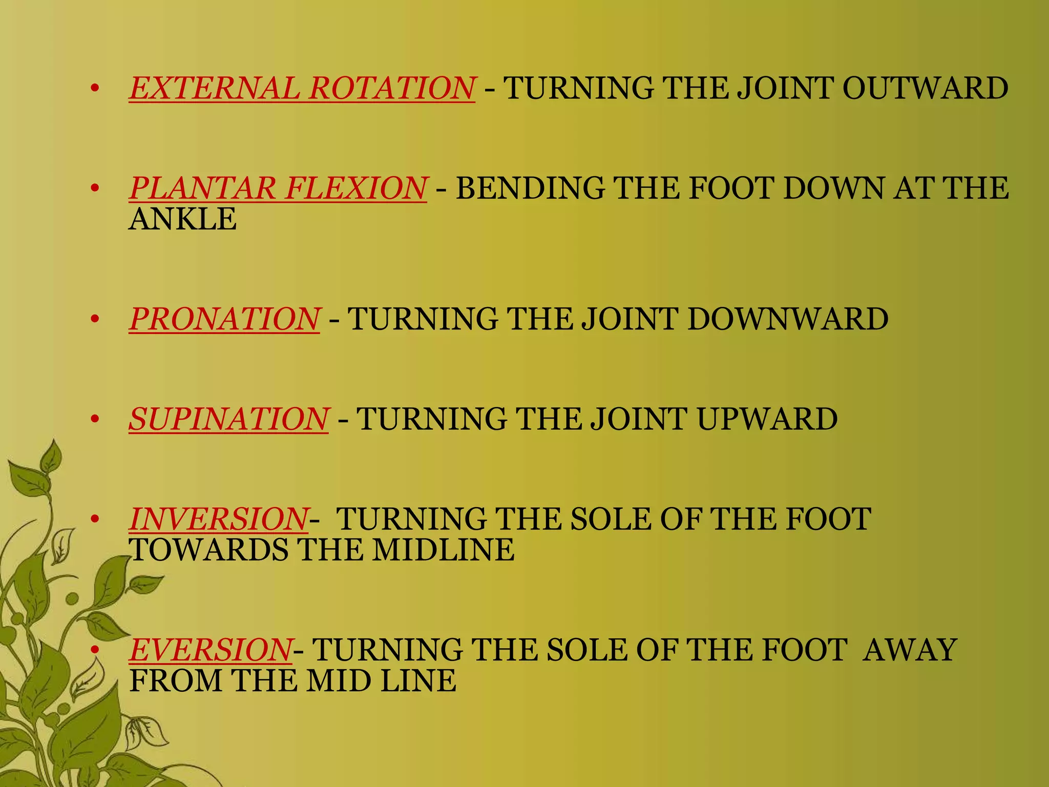 • EXTERNAL ROTATION - TURNING THE JOINT OUTWARD
• PLANTAR FLEXION - BENDING THE FOOT DOWN AT THE
ANKLE
• PRONATION - TURNING THE JOINT DOWNWARD
• SUPINATION - TURNING THE JOINT UPWARD
• INVERSION- TURNING THE SOLE OF THE FOOT
TOWARDS THE MIDLINE
• EVERSION- TURNING THE SOLE OF THE FOOT AWAY
FROM THE MID LINE
 