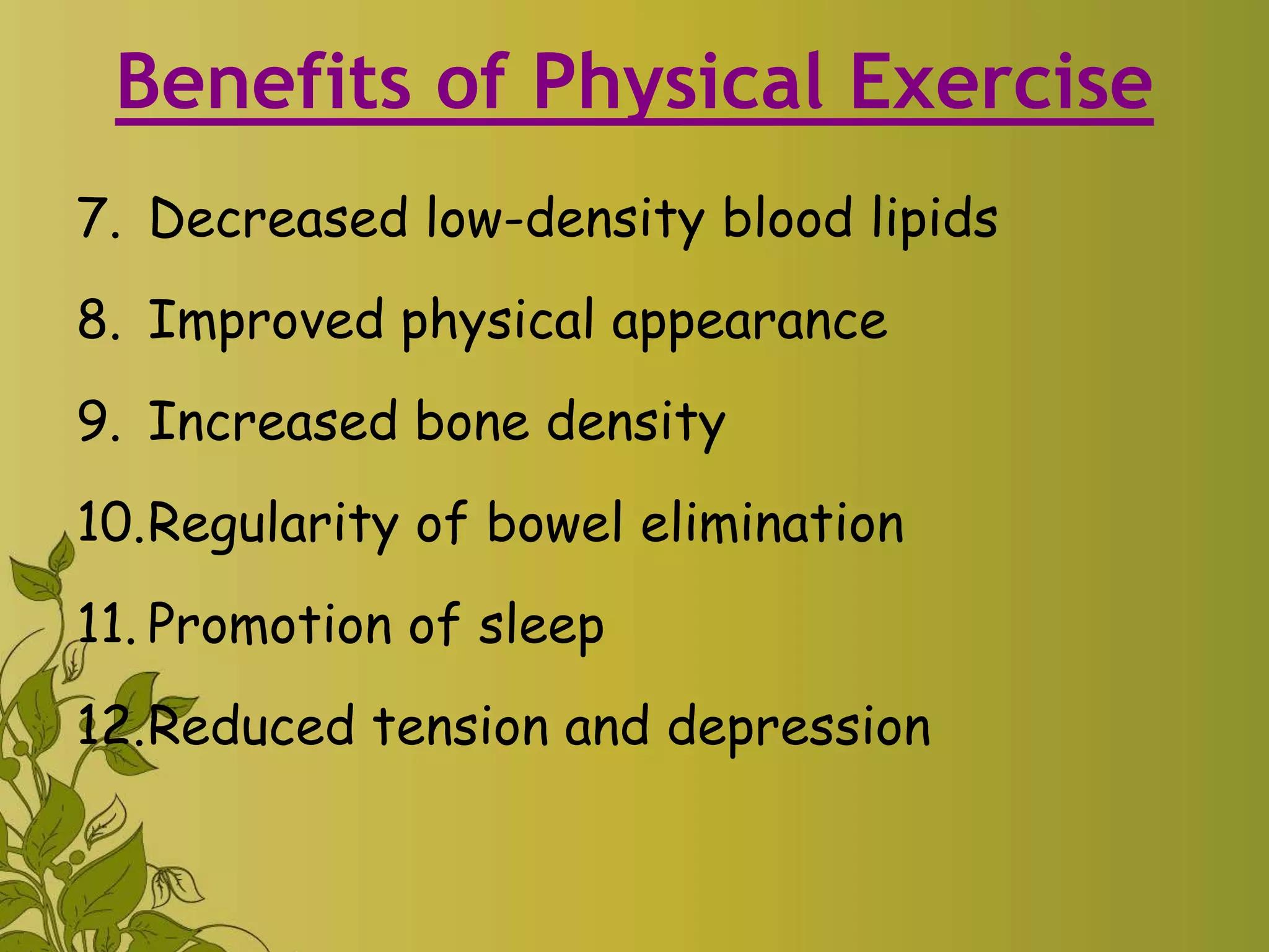 Benefits of Physical Exercise
7. Decreased low-density blood lipids
8. Improved physical appearance
9. Increased bone density
10.Regularity of bowel elimination
11. Promotion of sleep
12.Reduced tension and depression
 