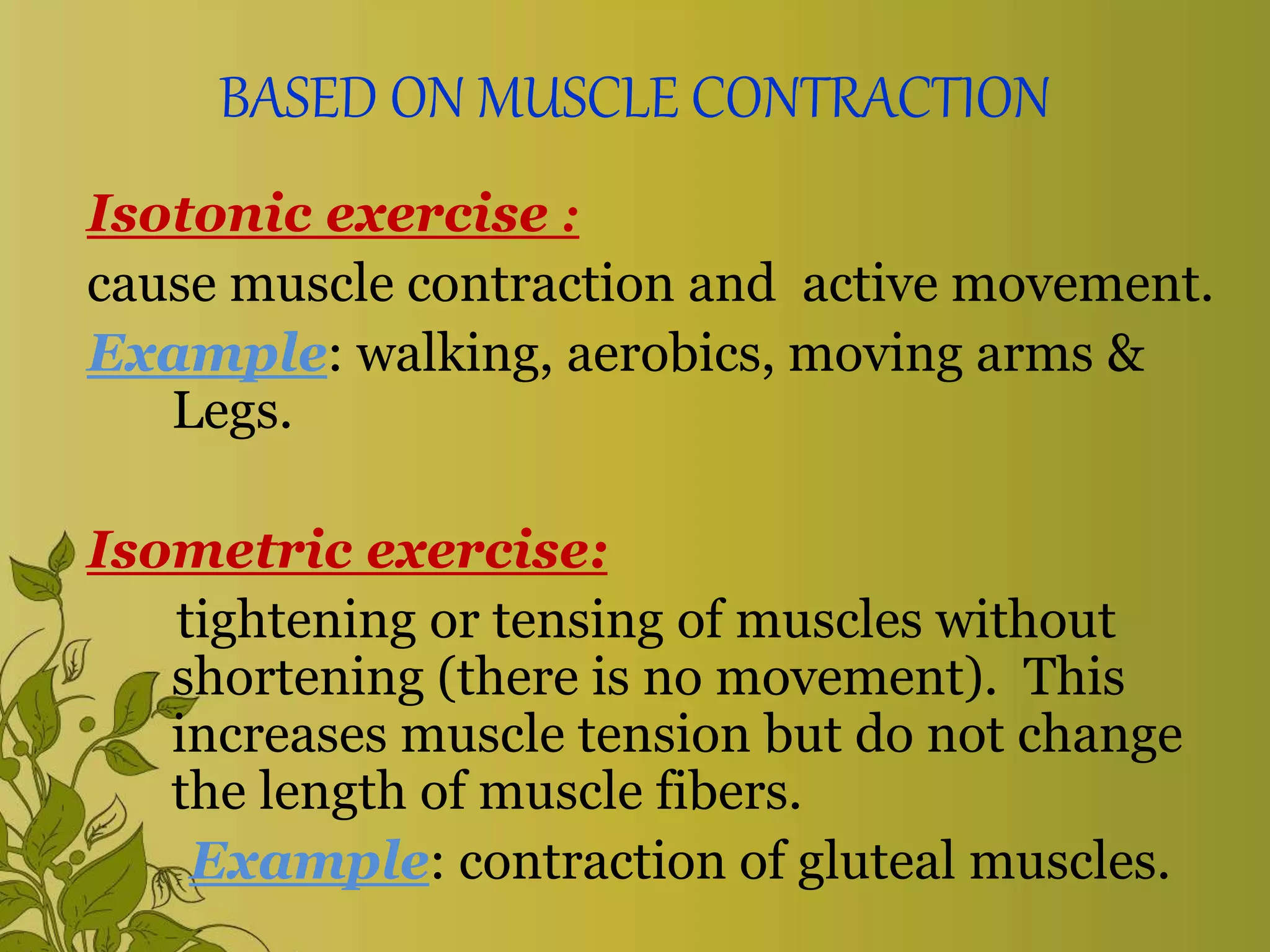 BASED ON MUSCLE CONTRACTION
Isotonic exercise :
cause muscle contraction and active movement.
Example: walking, aerobics, moving arms &
Legs.
Isometric exercise:
tightening or tensing of muscles without
shortening (there is no movement). This
increases muscle tension but do not change
the length of muscle fibers.
Example: contraction of gluteal muscles.
 