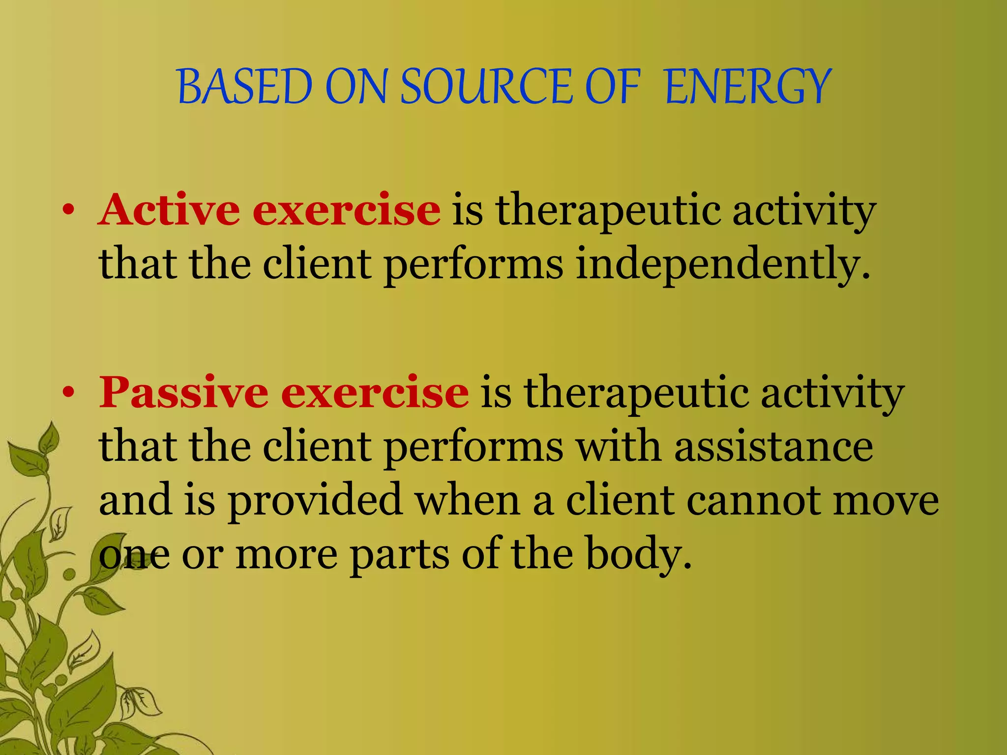 BASED ON SOURCE OF ENERGY
• Active exercise is therapeutic activity
that the client performs independently.
• Passive exercise is therapeutic activity
that the client performs with assistance
and is provided when a client cannot move
one or more parts of the body.
 