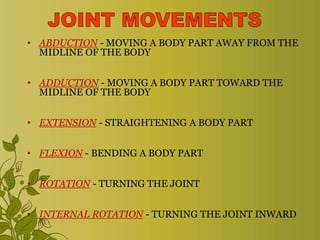 • ABDUCTION - MOVING A BODY PART AWAY FROM THE
MIDLINE OF THE BODY
• ADDUCTION - MOVING A BODY PART TOWARD THE
MIDLINE OF THE BODY
• EXTENSION - STRAIGHTENING A BODY PART
• FLEXION - BENDING A BODY PART
• ROTATION - TURNING THE JOINT
• INTERNAL ROTATION - TURNING THE JOINT INWARD
 