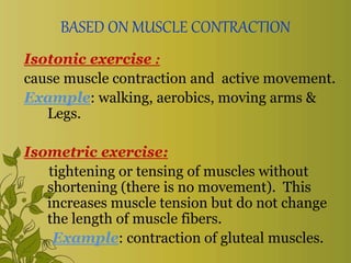 BASED ON MUSCLE CONTRACTION
Isotonic exercise :
cause muscle contraction and active movement.
Example: walking, aerobics, moving arms &
Legs.
Isometric exercise:
tightening or tensing of muscles without
shortening (there is no movement). This
increases muscle tension but do not change
the length of muscle fibers.
Example: contraction of gluteal muscles.
 