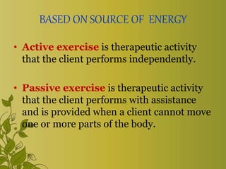 BASED ON SOURCE OF ENERGY
• Active exercise is therapeutic activity
that the client performs independently.
• Passive exercise is therapeutic activity
that the client performs with assistance
and is provided when a client cannot move
one or more parts of the body.
 