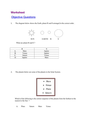 Worksheet
Objective Questions

1.    The diagram below shows the Earth, planet R and S arranged in the correct order.




                           SUN              EARTH       R        S

       What are planet R and S ?


              R                                 S
     A.         Mars                          Jupiter
     B.        Venus                          Jupiter
     C.        Saturn                         Venus
     D.        Jupiter                         Mars




2.    The planets below are some of the planets in the Solar System.




     Which of the following is the correct sequence of the planets from the furthest to the
     nearest to the Sun ?


       A.    Pluto       Saturn      Mars       Venus
 