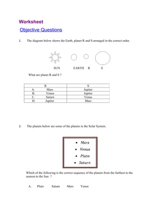Worksheet
Objective Questions

1.   The diagram below shows the Earth, planet R and S arranged in the correct order.




                              SUN           EARTH     R          S

      What are planet R and S ?


                        R                            S
           A.            Mars                      Jupiter
           B.           Venus                      Jupiter
           C.           Saturn                     Venus
           D.           Jupiter                     Mars




2.   The planets below are some of the planets in the Solar System.




     Which of the following is the correct sequence of the planets from the furthest to the
     nearest to the Sun ?


      A.        Pluto       Saturn   Mars       Venus
 