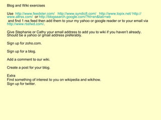 Blog and Wiki exercises Use  http:// www.feedster.com /   http://www.syndic8.com/   http:// www.topix.net /   http:// www.allrss.com /   or  http:// blogsearch.google.com /?hl= en&tab = wb and find 1 rss feed then add them to your my yahoo or google reader or to your email via  http:// www.rssfwd.com / .  Give Stephanie or Cathy your email address to add you to wiki if you haven’t already. Should be a yahoo or gmail address preferably.  Sign up for zoho.com.  Sign up for a blog. Add a comment to our wiki. Create a post for your blog. Extra Find something of interest to you on wikipedia and wikihow. Sign up for twitter. 