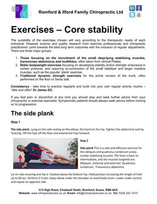 Romford & Ilford Family Chiropractic Ltd
313 High Road, Chadwell Heath, Romford, Essex, RM6 6AX
Website: www.chiropracticcare.co.uk Email: info@chiropracticcare.co.uk Tel: 0208 252 1010
Exercises – Core stability
The suitability of the exercises chosen will vary according to the therapeutic needs of each
individual. However science and quality research from exercise professionals and chiropractic
practitioners’ point towards the best long term outcomes with the inclusion of regular adjustments.
There are three major groups:
1. Those focusing on the recruitment of the small deep-lying stabilizing muscles,
transverses abdominus and multifidus, often taken from clinical Pilates.
2. Static bodyweight exercises focusing on developing stability and/or strength endurance in
certain postures, and requiring co-contraction of the small stabilizer and larger mobilize
muscles, such as the popular ‘plank’ exercise.
3. Traditional dynamic strength exercises for the prime movers of the trunk, often
performed on the floor or Swiss ball.
Consistency - take time to practice regularly and build into your own regular activity routine –
“little and often” Dr James DC.
If you feel pain or discomfort at any time you should stop and seek further advice from your
chiropractor or exercise specialist. Symptomatic patients should always seek advice before moving
on to progressions
The side plank
Step 1
The	
  side	
  plank.	
  Lying	
  on	
  the	
  side	
  resting	
  on	
  the	
  elbow,	
  the	
  hand	
  on	
  the	
  hip.	
  Tighten	
  the	
  abdominal	
  wall	
  by	
  
‘bracing’,	
  lift	
  the	
  hips	
  off	
  the	
  floor	
  and	
  extend	
  the	
  hips	
  forward.	
  
	
  
Step	
  2	
  
Side	
  plank	
  This	
  is	
  a	
  safe	
  and	
  effective	
  exercise	
  for	
  
the	
  obliques	
  and	
  quadratus	
  lumborum	
  (a	
  key	
  
lumbar	
  stabilizing	
  muscle).	
  The	
  level	
  is	
  basic	
  to	
  
intermediate,	
  and	
  the	
  muscles	
  targeted	
  are:	
  
Obliques	
  	
  (internal	
  and	
  external)	
  	
  Quadratus	
  
lumborum,	
  	
  Transversus	
  abdominis	
  
Lie	
  on	
  side	
  ensuring	
  one	
  hip	
  is	
  ‘stacked	
  above	
  the	
  bottom	
  hip.	
  Hold	
  position	
  increasing	
  the	
  length	
  of	
  hold	
  
up	
  to	
  60	
  sec.	
  Perform	
  2-­‐3	
  sets.	
  Keep	
  elbow	
  under	
  the	
  shoulder	
  to	
  avoid	
  body	
  strain.	
  Lower	
  under	
  control	
  
and	
  repeat	
  on	
  opposite	
  side.	
  
 