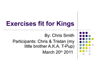 Exercises fit for Kings By: Chris Smith Participants: Chris & Tristan (my little brother A.K.A. T-Pup) March 20 th  2011  
