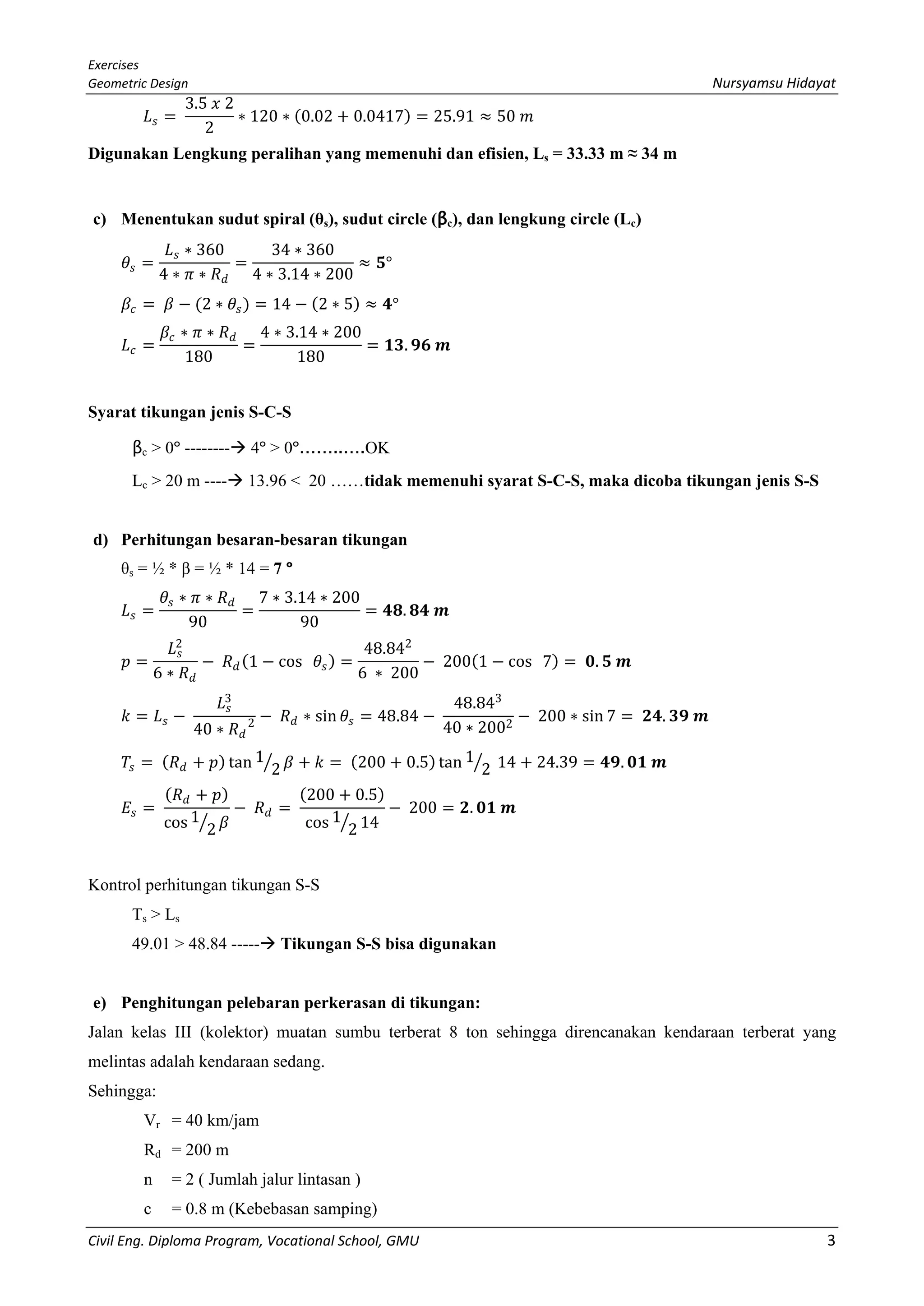 Exercises
Geometric Design Nursyamsu Hidayat
Civil Eng. Diploma Program, Vocational School, GMU 3
𝐿𝐿𝑠𝑠 =
3.5 𝑥𝑥 2
2
∗ 120 ∗ (0.02 + 0.0417) = 25.91 ≈ 50 𝑚𝑚
Digunakan Lengkung peralihan yang memenuhi dan efisien, Ls = 33.33 m ≈ 34 m
c) Menentukan sudut spiral (θs), sudut circle (βc), dan lengkung circle (Lc)
𝜃𝜃𝑠𝑠 =
𝐿𝐿𝑠𝑠 ∗ 360
4 ∗ 𝜋𝜋 ∗ 𝑅𝑅𝑑𝑑
=
34 ∗ 360
4 ∗ 3.14 ∗ 200
≈ 𝟓𝟓°
𝛽𝛽𝑐𝑐 = 𝛽𝛽 − (2 ∗ 𝜃𝜃𝑠𝑠) = 14 − (2 ∗ 5) ≈ 𝟒𝟒°
𝐿𝐿𝑐𝑐 =
𝛽𝛽𝑐𝑐 ∗ 𝜋𝜋 ∗ 𝑅𝑅𝑑𝑑
180
=
4 ∗ 3.14 ∗ 200
180
= 𝟏𝟏𝟏𝟏. 𝟗𝟗𝟗𝟗 𝒎𝒎
Syarat tikungan jenis S-C-S
βc > 0º -------- 4º > 0º……..….OK
Lc > 20 m ---- 13.96 < 20 ……tidak memenuhi syarat S-C-S, maka dicoba tikungan jenis S-S
d) Perhitungan besaran-besaran tikungan
θs = ½ * β = ½ * 14 = 7 º
𝐿𝐿𝑠𝑠 =
𝜃𝜃𝑠𝑠 ∗ 𝜋𝜋 ∗ 𝑅𝑅𝑑𝑑
90
=
7 ∗ 3.14 ∗ 200
90
= 𝟒𝟒𝟒𝟒. 𝟖𝟖𝟖𝟖 𝒎𝒎
𝑝𝑝 =
𝐿𝐿𝑠𝑠
2
6 ∗ 𝑅𝑅𝑑𝑑
− 𝑅𝑅𝑑𝑑(1 − cos 𝜃𝜃𝑠𝑠) =
48.842
6 ∗ 200
− 200(1 − cos 7) = 𝟎𝟎. 𝟓𝟓 𝒎𝒎
𝑘𝑘 = 𝐿𝐿𝑠𝑠 −
𝐿𝐿𝑠𝑠
3
40 ∗ 𝑅𝑅𝑑𝑑
2 − 𝑅𝑅𝑑𝑑 ∗ sin 𝜃𝜃𝑠𝑠 = 48.84 −
48.843
40 ∗ 2002
− 200 ∗ sin 7 = 𝟐𝟐𝟐𝟐. 𝟑𝟑𝟑𝟑 𝒎𝒎
𝑇𝑇𝑠𝑠 = (𝑅𝑅𝑑𝑑 + 𝑝𝑝) tan 1
2� 𝛽𝛽 + 𝑘𝑘 = (200 + 0.5) tan 1
2� 14 + 24.39 = 𝟒𝟒𝟒𝟒. 𝟎𝟎𝟎𝟎 𝒎𝒎
𝐸𝐸𝑠𝑠 =
(𝑅𝑅𝑑𝑑 + 𝑝𝑝)
cos 1
2� 𝛽𝛽
− 𝑅𝑅𝑑𝑑 =
(200 + 0.5)
cos 1
2� 14
− 200 = 𝟐𝟐. 𝟎𝟎𝟎𝟎 𝒎𝒎
Kontrol perhitungan tikungan S-S
Ts > Ls
49.01 > 48.84 ----- Tikungan S-S bisa digunakan
e) Penghitungan pelebaran perkerasan di tikungan:
Jalan kelas III (kolektor) muatan sumbu terberat 8 ton sehingga direncanakan kendaraan terberat yang
melintas adalah kendaraan sedang.
Sehingga:
Vr = 40 km/jam
Rd = 200 m
n = 2 ( Jumlah jalur lintasan )
c = 0.8 m (Kebebasan samping)
 