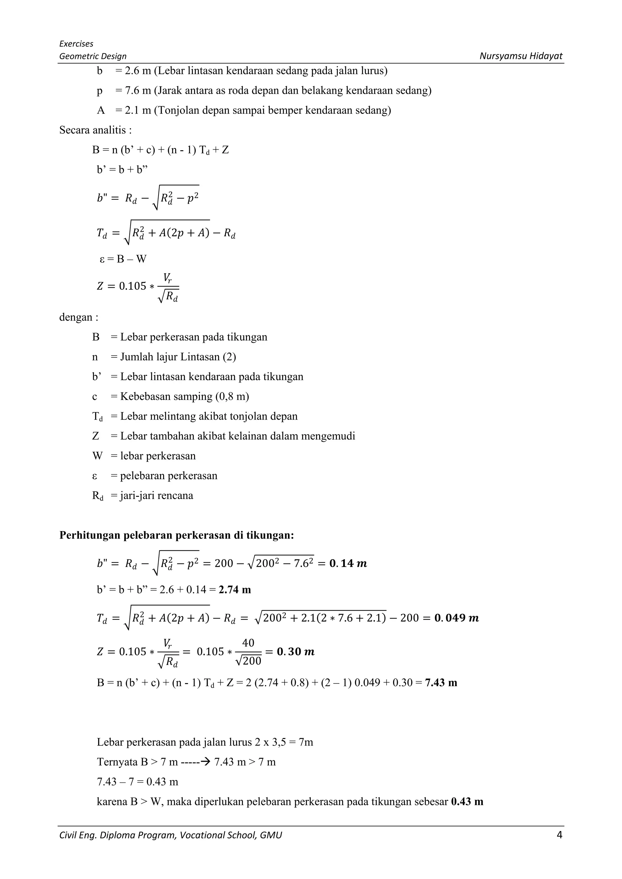 Exercises
Geometric Design Nursyamsu Hidayat
Civil Eng. Diploma Program, Vocational School, GMU 4
b = 2.6 m (Lebar lintasan kendaraan sedang pada jalan lurus)
p = 7.6 m (Jarak antara as roda depan dan belakang kendaraan sedang)
A = 2.1 m (Tonjolan depan sampai bemper kendaraan sedang)
Secara analitis :
B = n (b’ + c) + (n - 1) Td + Z
b’ = b + b”
𝑏𝑏" = 𝑅𝑅𝑑𝑑 − �𝑅𝑅𝑑𝑑
2
− 𝑝𝑝2
𝑇𝑇𝑑𝑑 = �𝑅𝑅𝑑𝑑
2
+ 𝐴𝐴(2𝑝𝑝 + 𝐴𝐴) − 𝑅𝑅𝑑𝑑
ε = B – W
𝑍𝑍 = 0.105 ∗
𝑉𝑉𝑟𝑟
� 𝑅𝑅𝑑𝑑
dengan :
B = Lebar perkerasan pada tikungan
n = Jumlah lajur Lintasan (2)
b’ = Lebar lintasan kendaraan pada tikungan
c = Kebebasan samping (0,8 m)
Td = Lebar melintang akibat tonjolan depan
Z = Lebar tambahan akibat kelainan dalam mengemudi
W = lebar perkerasan
ε = pelebaran perkerasan
Rd = jari-jari rencana
Perhitungan pelebaran perkerasan di tikungan:
𝑏𝑏" = 𝑅𝑅𝑑𝑑 − �𝑅𝑅𝑑𝑑
2
− 𝑝𝑝2 = 200 − �2002 − 7.62 = 𝟎𝟎. 𝟏𝟏𝟏𝟏 𝒎𝒎
b’ = b + b” = 2.6 + 0.14 = 2.74 m
𝑇𝑇𝑑𝑑 = �𝑅𝑅𝑑𝑑
2
+ 𝐴𝐴(2𝑝𝑝 + 𝐴𝐴) − 𝑅𝑅𝑑𝑑 = �2002 + 2.1(2 ∗ 7.6 + 2.1) − 200 = 𝟎𝟎. 𝟎𝟎𝟎𝟎𝟎𝟎 𝒎𝒎
𝑍𝑍 = 0.105 ∗
𝑉𝑉𝑟𝑟
� 𝑅𝑅𝑑𝑑
= 0.105 ∗
40
√200
= 𝟎𝟎. 𝟑𝟑𝟑𝟑 𝒎𝒎
B = n (b’ + c) + (n - 1) Td + Z = 2 (2.74 + 0.8) + (2 – 1) 0.049 + 0.30 = 7.43 m
Lebar perkerasan pada jalan lurus 2 x 3,5 = 7m
Ternyata B > 7 m ----- 7.43 m > 7 m
7.43 – 7 = 0.43 m
karena B > W, maka diperlukan pelebaran perkerasan pada tikungan sebesar 0.43 m
 