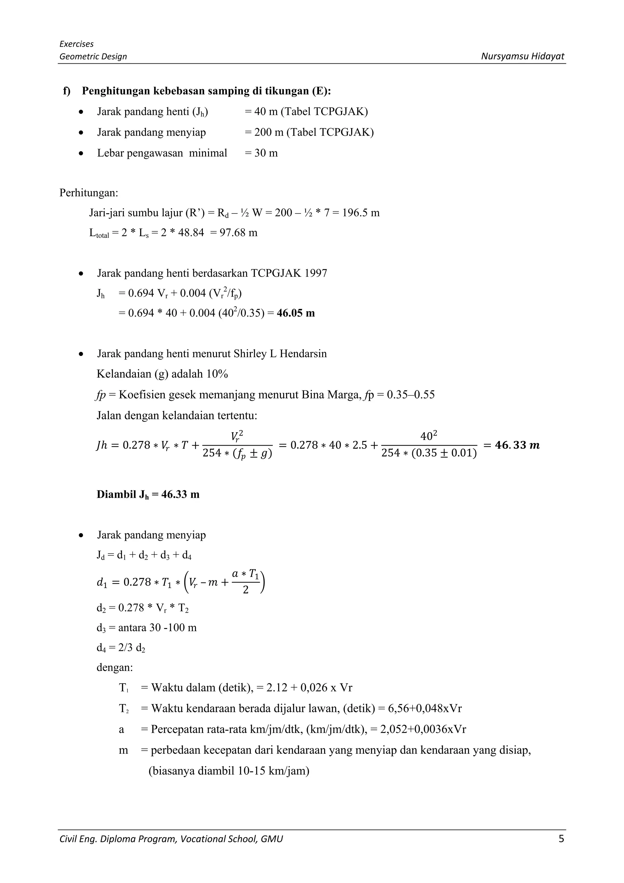 Exercises
Geometric Design Nursyamsu Hidayat
Civil Eng. Diploma Program, Vocational School, GMU 5
f) Penghitungan kebebasan samping di tikungan (E):
• Jarak pandang henti (Jh) = 40 m (Tabel TCPGJAK)
• Jarak pandang menyiap = 200 m (Tabel TCPGJAK)
• Lebar pengawasan minimal = 30 m
Perhitungan:
Jari-jari sumbu lajur (R’) = Rd – ½ W = 200 – ½ * 7 = 196.5 m
Ltotal = 2 * Ls = 2 * 48.84 = 97.68 m
• Jarak pandang henti berdasarkan TCPGJAK 1997
Jh = 0.694 Vr + 0.004 (Vr
2
/fp)
= 0.694 * 40 + 0.004 (402
/0.35) = 46.05 m
• Jarak pandang henti menurut Shirley L Hendarsin
Kelandaian (g) adalah 10%
fp = Koefisien gesek memanjang menurut Bina Marga, fp = 0.35–0.55
Jalan dengan kelandaian tertentu:
𝐽𝐽ℎ = 0.278 ∗ 𝑉𝑉𝑟𝑟 ∗ 𝑇𝑇 +
𝑉𝑉𝑟𝑟
2
254 ∗ (𝑓𝑓𝑝𝑝 ± 𝑔𝑔)
= 0.278 ∗ 40 ∗ 2.5 +
402
254 ∗ (0.35 ± 0.01)
= 𝟒𝟒𝟒𝟒. 𝟑𝟑𝟑𝟑 𝒎𝒎
Diambil Jh = 46.33 m
• Jarak pandang menyiap
Jd = d1 + d2 + d3 + d4
𝑑𝑑1 = 0.278 ∗ 𝑇𝑇1 ∗ �𝑉𝑉𝑟𝑟 – 𝑚𝑚 +
𝑎𝑎 ∗ 𝑇𝑇1
2
�
d2 = 0.278 * Vr * T2
d3 = antara 30 -100 m
d4 = 2/3 d2
dengan:
T1 = Waktu dalam (detik), = 2.12 + 0,026 x Vr
T2 = Waktu kendaraan berada dijalur lawan, (detik) = 6,56+0,048xVr
a = Percepatan rata-rata km/jm/dtk, (km/jm/dtk), = 2,052+0,0036xVr
m = perbedaan kecepatan dari kendaraan yang menyiap dan kendaraan yang disiap,
(biasanya diambil 10-15 km/jam)
 