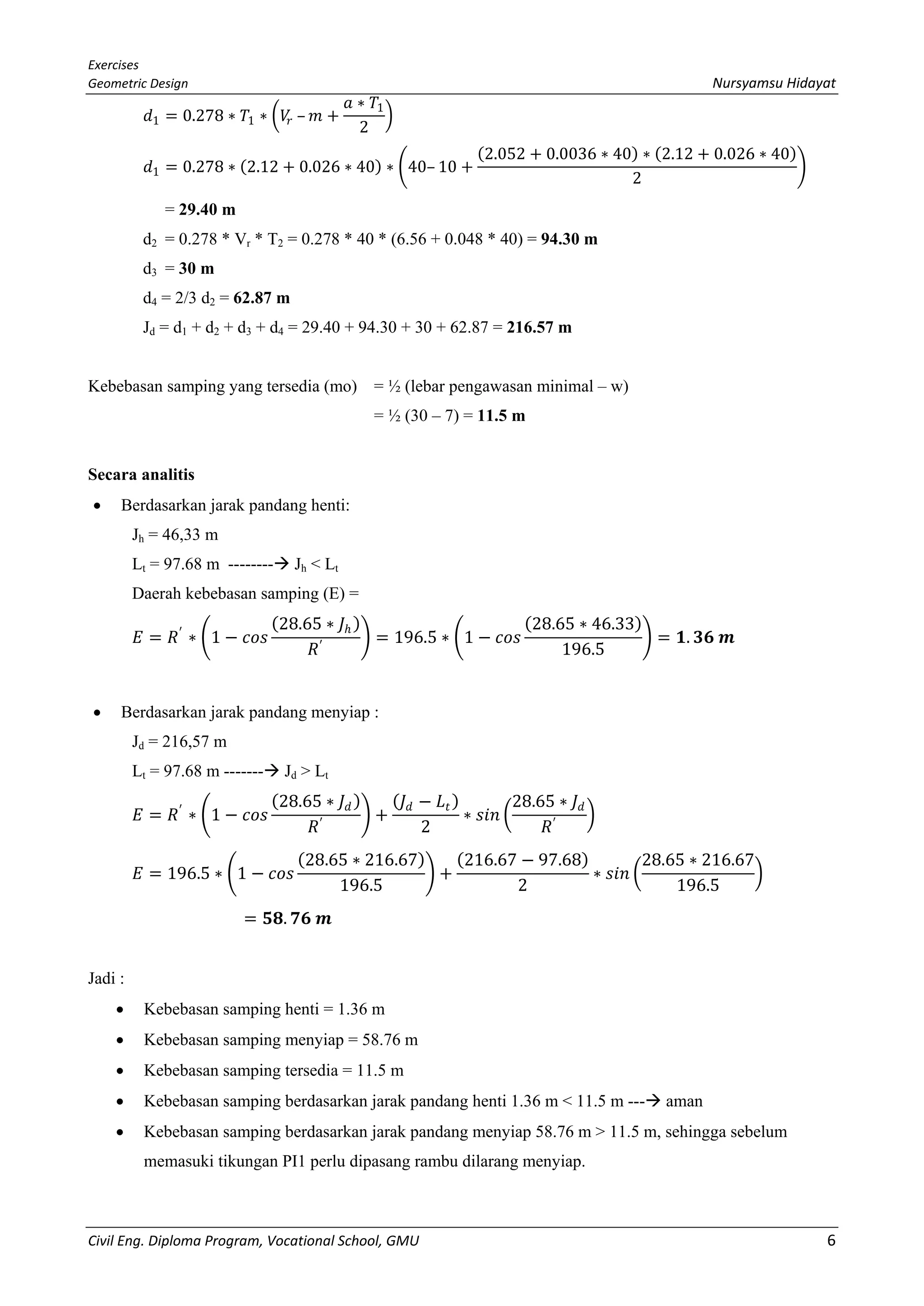 Exercises
Geometric Design Nursyamsu Hidayat
Civil Eng. Diploma Program, Vocational School, GMU 6
𝑑𝑑1 = 0.278 ∗ 𝑇𝑇1 ∗ �𝑉𝑉𝑟𝑟 – 𝑚𝑚 +
𝑎𝑎 ∗ 𝑇𝑇1
2
�
𝑑𝑑1 = 0.278 ∗ (2.12 + 0.026 ∗ 40) ∗ �40– 10 +
(2.052 + 0.0036 ∗ 40) ∗ (2.12 + 0.026 ∗ 40)
2
�
= 29.40 m
d2 = 0.278 * Vr * T2 = 0.278 * 40 * (6.56 + 0.048 * 40) = 94.30 m
d3 = 30 m
d4 = 2/3 d2 = 62.87 m
Jd = d1 + d2 + d3 + d4 = 29.40 + 94.30 + 30 + 62.87 = 216.57 m
Kebebasan samping yang tersedia (mo) = ½ (lebar pengawasan minimal – w)
= ½ (30 – 7) = 11.5 m
Secara analitis
• Berdasarkan jarak pandang henti:
Jh = 46,33 m
Lt = 97.68 m -------- Jh < Lt
Daerah kebebasan samping (E) =
𝐸𝐸 = 𝑅𝑅′
∗ �1 − 𝑐𝑐𝑐𝑐𝑐𝑐
(28.65 ∗ 𝐽𝐽ℎ )
𝑅𝑅′
� = 196.5 ∗ �1 − 𝑐𝑐𝑐𝑐𝑐𝑐
(28.65 ∗ 46.33)
196.5
� = 𝟏𝟏. 𝟑𝟑𝟑𝟑 𝒎𝒎
• Berdasarkan jarak pandang menyiap :
Jd = 216,57 m
Lt = 97.68 m ------- Jd > Lt
𝐸𝐸 = 𝑅𝑅′
∗ �1 − 𝑐𝑐𝑐𝑐𝑐𝑐
(28.65 ∗ 𝐽𝐽𝑑𝑑)
𝑅𝑅′
� +
(𝐽𝐽𝑑𝑑 − 𝐿𝐿𝑡𝑡)
2
∗ 𝑠𝑠𝑠𝑠𝑠𝑠 �
28.65 ∗ 𝐽𝐽𝑑𝑑
𝑅𝑅′
�
𝐸𝐸 = 196.5 ∗ �1 − 𝑐𝑐𝑐𝑐𝑐𝑐
(28.65 ∗ 216.67)
196.5
� +
(216.67 − 97.68)
2
∗ 𝑠𝑠𝑠𝑠𝑠𝑠 �
28.65 ∗ 216.67
196.5
�
= 𝟓𝟓𝟓𝟓. 𝟕𝟕𝟕𝟕 𝒎𝒎
Jadi :
• Kebebasan samping henti = 1.36 m
• Kebebasan samping menyiap = 58.76 m
• Kebebasan samping tersedia = 11.5 m
• Kebebasan samping berdasarkan jarak pandang henti 1.36 m < 11.5 m --- aman
• Kebebasan samping berdasarkan jarak pandang menyiap 58.76 m > 11.5 m, sehingga sebelum
memasuki tikungan PI1 perlu dipasang rambu dilarang menyiap.
 