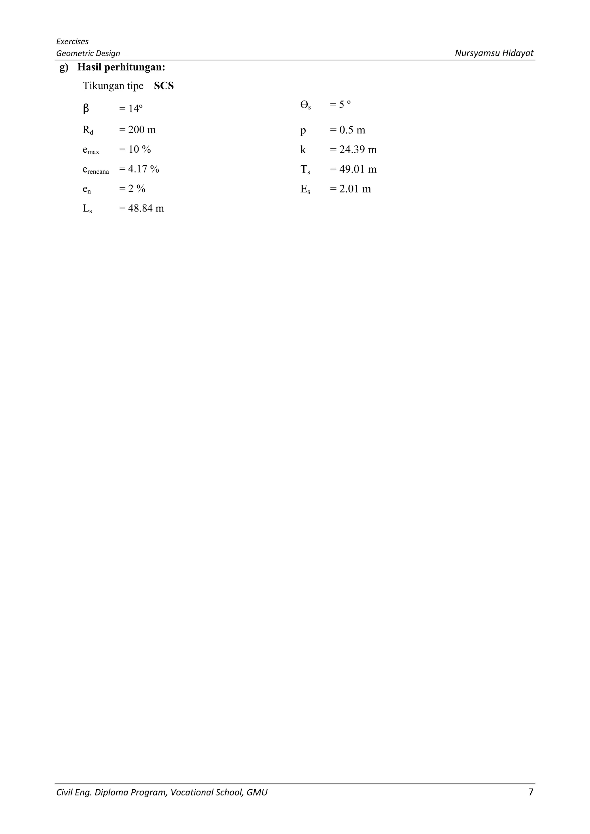 Exercises
Geometric Design Nursyamsu Hidayat
Civil Eng. Diploma Program, Vocational School, GMU 7
g) Hasil perhitungan:
Tikungan tipe SCS
β = 14º Өs = 5 º
Rd = 200 m p = 0.5 m
emax = 10 % k = 24.39 m
erencana = 4.17 % Ts = 49.01 m
en = 2 % Es = 2.01 m
Ls = 48.84 m
 