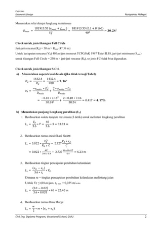 Exercises
Geometric Design Nursyamsu Hidayat
Civil Eng. Diploma Program, Vocational School, GMU 2
Menentukan nilai derajat lengkung maksimum
𝐷𝐷𝑚𝑚𝑚𝑚𝑚𝑚 =
181913.53 (𝑒𝑒𝑚𝑚𝑚𝑚𝑚𝑚 + 𝑓𝑓𝑚𝑚𝑚𝑚𝑚𝑚 )
𝑉𝑉𝑅𝑅
2 =
181913.53 (0.1 + 0.166)
402
= 𝟑𝟑𝟑𝟑. 𝟐𝟐𝟐𝟐°
Check untuk jenis tikungan Full Circle
Jari-jari rencana (Rd) = 50 m > Rmin (47.36 m)
Untuk kecepatan rencana (VR) 40 km/jam menurut TCPGJAK 1997 Tabel II.18, jari-jari minimum (Rmin)
untuk tikungan Full Circle = 250 m > jari-jari rencana (Rd), so jenis FC tidak bisa digunakan.
Check untuk jenis tikungan S-C-S
a) Menentukan superelevasi desain (jika tidak tersaji Tabel)
𝐷𝐷𝑑𝑑 =
1432.4
𝑅𝑅𝑑𝑑
=
1432.4
200
= 𝟕𝟕. 𝟏𝟏𝟏𝟏°
𝑒𝑒𝑑𝑑 =
−𝑒𝑒𝑚𝑚𝑚𝑚𝑚𝑚𝑚𝑚 ∗ 𝐷𝐷𝑑𝑑
2
𝐷𝐷𝑚𝑚𝑚𝑚𝑚𝑚𝑚𝑚
+
2 ∗ 𝑒𝑒𝑚𝑚𝑚𝑚𝑚𝑚𝑚𝑚 ∗ 𝐷𝐷𝑑𝑑
𝐷𝐷𝑚𝑚𝑚𝑚𝑚𝑚𝑚𝑚
=
−0.10 ∗ 7.162
30.242
+
2 ∗ 0.10 ∗ 7.16
30.24
= 0.417 = 𝟒𝟒. 𝟏𝟏𝟏𝟏%
b) Menentukan panjang Lengkung peralihan (Ls)
1. Berdasarkan waktu tempuh maximum (3 detik) untuk melintasi lengkung peralihan
𝐿𝐿𝑠𝑠 =
𝑉𝑉𝑅𝑅
3.6
∗ 𝑇𝑇 =
40
3.6
∗ 3 = 33.33 𝑚𝑚
2. Berdasarkan rumus modifikasi Shortt:
𝐿𝐿𝑠𝑠 = 0.022 ∗
𝑉𝑉𝑅𝑅
3
𝑅𝑅𝑑𝑑 𝑥𝑥 𝐶𝐶
− 2.727
𝑉𝑉𝑅𝑅 ∗ 𝑒𝑒𝑑𝑑
𝐶𝐶
= 0.022 ∗
403
200 𝑥𝑥 0.4
− 2.727
40∗0.0417
0.4
= 6.23 𝑚𝑚
3. Berdasarkan tingkat pencapaian perubahan kelandaian:
𝐿𝐿𝑠𝑠 =
(𝑒𝑒𝑚𝑚 − 𝑒𝑒𝑛𝑛)
3.6 ∗ 𝑟𝑟𝑒𝑒
∗ 𝑉𝑉𝑅𝑅
Dimana re = tingkat pencapaian perubahan kelandaian melintang jalan
Untuk Vr ≤ 60 km/jam, re max = 0,035 m/m/det.
𝐿𝐿𝑠𝑠 =
(0.1 − 0.02)
3.6 ∗ 0.035
∗ 40 = 25.40 𝑚𝑚
4. Berdasarkan rumus Bina Marga
𝐿𝐿𝑠𝑠 =
𝑤𝑤
2
∗ 𝑚𝑚 ∗ (𝑒𝑒𝑛𝑛 + 𝑒𝑒𝑑𝑑)
 