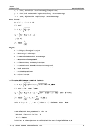 Exercises
Geometric Design Nursyamsu Hidayat
Civil Eng. Diploma Program, Vocational School, GMU 4
b = 2.6 m (Lebar lintasan kendaraan sedang pada jalan lurus)
p = 7.6 m (Jarak antara as roda depan dan belakang kendaraan sedang)
A = 2.1 m (Tonjolan depan sampai bemper kendaraan sedang)
Secara analitis :
B = n (b’ + c) + (n - 1) Td + Z
b’ = b + b”
𝑏𝑏" = 𝑅𝑅𝑑𝑑 − �𝑅𝑅𝑑𝑑
2
− 𝑝𝑝2
𝑇𝑇𝑑𝑑 = �𝑅𝑅𝑑𝑑
2
+ 𝐴𝐴(2𝑝𝑝 + 𝐴𝐴) − 𝑅𝑅𝑑𝑑
ε = B – W
𝑍𝑍 = 0.105 ∗
𝑉𝑉𝑟𝑟
� 𝑅𝑅𝑑𝑑
dengan :
B = Lebar perkerasan pada tikungan
n = Jumlah lajur Lintasan (2)
b’ = Lebar lintasan kendaraan pada tikungan
c = Kebebasan samping (0,8 m)
Td = Lebar melintang akibat tonjolan depan
Z = Lebar tambahan akibat kelainan dalam mengemudi
W = lebar perkerasan
ε = pelebaran perkerasan
Rd = jari-jari rencana
Perhitungan pelebaran perkerasan di tikungan:
𝑏𝑏" = 𝑅𝑅𝑑𝑑 − �𝑅𝑅𝑑𝑑
2
− 𝑝𝑝2 = 200 − �2002 − 7.62 = 𝟎𝟎. 𝟏𝟏𝟏𝟏 𝒎𝒎
b’ = b + b” = 2.6 + 0.14 = 2.74 m
𝑇𝑇𝑑𝑑 = �𝑅𝑅𝑑𝑑
2
+ 𝐴𝐴(2𝑝𝑝 + 𝐴𝐴) − 𝑅𝑅𝑑𝑑 = �2002 + 2.1(2 ∗ 7.6 + 2.1) − 200 = 𝟎𝟎. 𝟎𝟎𝟎𝟎𝟎𝟎 𝒎𝒎
𝑍𝑍 = 0.105 ∗
𝑉𝑉𝑟𝑟
� 𝑅𝑅𝑑𝑑
= 0.105 ∗
40
√200
= 𝟎𝟎. 𝟑𝟑𝟑𝟑 𝒎𝒎
B = n (b’ + c) + (n - 1) Td + Z = 2 (2.74 + 0.8) + (2 – 1) 0.049 + 0.30 = 7.43 m
Lebar perkerasan pada jalan lurus 2 x 3,5 = 7m
Ternyata B > 7 m ----- 7.43 m > 7 m
7.43 – 7 = 0.43 m
karena B > W, maka diperlukan pelebaran perkerasan pada tikungan sebesar 0.43 m
 