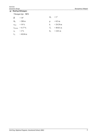 Exercises
Geometric Design Nursyamsu Hidayat
Civil Eng. Diploma Program, Vocational School, GMU 7
g) Hasil perhitungan:
Tikungan tipe SCS
β = 14º Өs = 5 º
Rd = 200 m p = 0.5 m
emax = 10 % k = 24.39 m
erencana = 4.17 % Ts = 49.01 m
en = 2 % Es = 2.01 m
Ls = 48.84 m
 