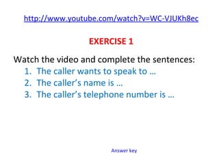 http://www.youtube.com/watch?v=WC-VJUKh8ec
EXERCISE 1
Watch the video and complete the sentences:
1. The caller wants to speak to …
2. The caller’s name is …
3. The caller’s telephone number is …
Answer key
 