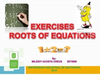 EXERCISES  ROOTS OF EQUATIONS  By: MILEIDY ACOSTA CREUS       2073699 UNIVERSIDAD INDUSTRIAL DE SANTANDER 2010 