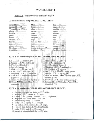 WORKSHEET 1
SUBJECT : Subject Pronouns and Verb "To Be "
A) Fill in thc blanks using "HE, SHE, IT, WE, THEY":
' f " ** ^*./ " 'cat and horse .'..'... Mary ,, Toni V
Jack and I ... A'1.!-.. books ....-I.. sister ........'
You and Dave .~.::"-'. f plañe ...././ sunshine ...;.-.....
cheese ..W. cactus .... parents .. .*.*:'..'.'..'.".
Pamela news ....' scissors
geese flowers ...-.'.< piano ....r;.
school ..Tf daughter „rV..'.'..... milk
children .r:.*.^.... sugar ....i.:'.... feet .......
bicycle ..-. Annand Kate ,..?....T! tennis .;,....
son '.;•.' mice sky ''-........_ j • - -,.< •* ' -ij
shop ....-.:..: buses : , • papers...•.;;.'*•;..;
Mr. Green ....r".;r.;.'. brother-in-law .....:;'/. picture. .v.'...../.. '.
friendship ....... dolphin .. ¿fl ÍV,'... . The Riggs farnily.
"• : ' , . , / ;. : ' . , -; '.i
B) Fill in the blanks using "AM, IS, ARE, AM NOT, ISN'T, AREN?T";
1. It ..r. anonion. (+) 1 11.ízmir ...rí.^...... acity. (+)
2. Jasmine ....tótAl astudent (-) :; 12.;He ..^.^... apostmán. (+)
3. We ..vi:'.:.:.friends. (+) 13. It...¿A., nine o'clock. (+)
4. I.'.ii'.o.j.'.l.. hungry. (-) .-. .-; ,..: 14. Manhattan-¡jJT'.f^.T.. an island. (-)
5. Mark .....''..v...c>. 20 years oíd. (+).: 15. Mr. Richards ./:íf. a lawyer. (+)
6. Abee ...'~/:.~.. abiginsect (-) : 16.1/*^..;.....ill. I Af.W.P.'... happy. (+/ -)
7. Newsweek ..P;.-?...-.. amagaziné. (+) ly.'London ...7"^.... a big city. (+)
8.1 AM..M??.. aprofessional;football 18. Dave and Adrián ..^«W.T'sisters, They
player. (-) , . : • ='. ; -:; i brothers. (- / +)
9. I knowyou.;You '.f?*. inmy class. (+) .19.New York ...5fi$... near to New Jersey. (+)
lO.Cows .AífrJ/Tinsects.They ./*í.•, 20. Susan and I .,<W#!fteachers. We
mammáls..(-./+) ;.;V . . . - ; : : - students. (-/+)
C) Fill in the blanks using "AM, IS, ARE, AM NOT, ISN'T, AREN'T":
1. Germany, JEngland, and Spain .$?., cities.
2. A lemo'n ...(•?/?./.. sweet. It...".'... sour.
3. Coppc^ ..;.?.-?.... cheap. Diamonds ...f''.1;.... expensive.
4. Airplanes .<C''¡'...'slow. They ...;•:::(.. fast.
5. Ice cream and candy ...:'..'/. sweet.
6. Today .J&. cloudy. It 'A. bright.
7. My brother .'.^f1..*... married. He ..'..?. single.
8. I ,:-..:.-.-?:. from Turkey. I .rP.V'-... from Canadá.
9. Maths .UAJ.';.. hard. It ...J..-*..,.. easy.?;
10. Mariah .64 abeautiful girl. She ..'.rf?... ugly.
 