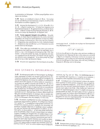 28 ΚΕΦΑΛΑΙΟ 1 ΜΟΝΤΕΛΑ, ΜΕΤΡΗΣΕΙΣ ΚΑΙ ΔΙΑΝΥΣΜΑΤΑ
τις μετατοπίσεις σε διάγραμμα b) Πόσο μακριά βρέθηκε από το
σημείο που ξεκίνησε;
1-50 Βρείτε: a) το βαθμωτό γινόμενοΑ · Β και b) το μέτρο
και την κατεύθυνση του διανυσματικού γινομένου Α χ Β των δύο
διανυσμάτωνΑ και Β του σχήματος 1-27.
1-51 Δίνονται δύο διανύσματαΑ = -ί + 2j - Sk και Β = 3ί +
2j - 2k. a) Βρείτε τα μέτρα τους b) Γράψτε μια έκφραση για τη
διqνυσματική διαφοράΑ - Β, χρησιμοποιώντας μοναδιαία διανύ­
σμάτα· c) Βρείτε το μέτρο της διανυσματικής διαφοράςΑ -Β. Εί­
ναι ίσο με το μέτρο της διαφοράς Β -Α; Εξηγήστε γιατί.
1-52 Γωνία χημικών δεσμών στο μεθάνιο. Στο μεθά­
νιο, CH4, τα άτομα υδρογόνου βρίσκονται στις γωνίες κανονικού
τετραέδρου, στο κέντρο του οποίου βρίσκεται το άτομο του άνθρα­
κα. Σε σύστημα συντεταγμένων, όπου ένας από -.;ους δεσμούς
C - Η βρίσκεται στην κατεύθυνση ί + j+k, ο διπλανός δεσμός
C - Η βρίσκεταιστην κατεύθυνση ί -j - k. Υπολογίστε τη γωνία
μεταξύ αmών των δύο δεσμών.
1-53 Ένας κύβος έχει τοποθετηθεί έτσι, ώστε η μια γωνία του
να βρίσκεται στην αρχή και οι τρεις ακμές του κατά μήκος των α­
ξόνωνχ, y και z ενός συστήματος συντεταγμένων (Σχ. 1-29). Υπο­
λογίστε a) Τη γωνία μεταξύ της ακμής, που βρίσκεται στον άξο­
ναz (γραμμή ab) και της διαγωνίου, που σύρεται από την αρχή ώς
την απέναντι γωνία (γραμμή ad)· b) τη γωνία μεταξύ της γραμ­
μής ad και της ac (δηλ. της διαγωνίου έδρας).
1-54 Η γωνία που σχηματίζουν δύο διανύσματαΑ και Β με
Π Ι Ο Σ Υ Ν Θ Ε Τ Α Π Ρ Ο Β Λ Ή Μ Α Τ Α
1-55 Η ποδοσφαιρική ομάδα του Πανεπιστημίου της Μαθημα­
τικίας καταγράφει τις πάσες των παικτών χρησιμοποιώντας δια­
νυσματικές μετατοπίσεις της μπάλας. Η αρχή του συστήματος συ­
ντεταγμένων βρίσκεται στο κέντρο του γηπέδου, σε απόσταση 50
μέτρων από τα δύο τέρματα. Σε κάποια φάση του παιχνιδιού, έ­
νας κυνηγός της ομάδας Α ξεκινάει από τη θέση +i - Sj, όπου οι
μονάδες είναι μέτρα, το μοναδιαίο διάνυσμαj κατευθύνεται από
το τέρμα της ομάδας Α προς το τέρμα της Β και το ί κατευθύνεται
προς τα δεξιά τουj. Οι διαδοχικές μετατοπίσεις του κυνηγού εί­
ναι Si, 8j (πλησιάζειπροςτοτέρματης Β) - 3ί + 2j (λοξά προς τα
αριστερά) και 6ί + 10j (λοξά προς τα δεξιά). Πόσο μακριά και
προς ποια κατεύθυνση πρέπει να σουτάρει, ώστε να πετύχει τέρ­
μα; (Πριν αρχίσετε την αριθμητική λύση, σας συμβουλεύουμε να
κάνετε ένα διάγραμμα, όπως στις ασκήσεις 1-21 και 1-30.)
1-56 Οι φυσικοί, οι μαθηματικοί και άλλοι επιστήμονες συχνά
χειρίζονται πολύ μεγάλους αριθμούς. Οι μαθηματικοί έδωσαν
στον αριθμό 10
100 το σκαμπρόζικο όνομα googol (γκούγκολ). Ας
συγκρίνουμε μερικούς μεγάλους αριθμούς που συναντάμε στη
φυσική με το googol. (Σημείωση: το πρόβλημα απαιτεί αριθμητι­
κές τιμές που δίνονται στα συμπληρώματα του βιβλίου, με τα ο­
ποία πρέπει να εξοικειωθείτε.) a) Από πόσα άτομα αποτελείται
η Γη; Για απλότητα, πάρτε ένα μέσο ατομικό βάρος των ατόμων,
14 g/mol. Ο αριθμός του Avogadro δίνει τον αριθμό ατόμων σ' ένα
γραμμομόριο· b) Πόσα περίπου νετρόνια αποτελούν έναν αστέ­
ρα νετρονίων; Οι aστέρες νετρονίων αποτελούνται μόνο από νε­
τρόνια και έχουν μάζα περίπου διπλάσια από τη μάζα του ηλίου.
c) Σύμφωνα με μια θεωρία για την προέλευση του σύμπαντος, σε
κάποιο πολύ αρχικό στάδιο το σύμπαν είχε πυκνότητα (μάζα διαι­
ρεμένη με όγκο) 1015 g!cm3 και ακτίνα περίπου ίση με τη σημερινή
z
--- y
χ
ΣΧΗΜΑ Ι-29
κοινή αρχή είναι θ. a) Δείξτε ότι το μέτρο του διανυσματικού
τους αθροίσματος είναι
b) Αν ταΑ καιΒ έχουντο ίδιο μέτρο, κάτω από ποιες συνθήκες το
διανυσματικό τους άθροισμα θα έχει το ίδιο μέτρο με ταΑ και Β;
c) Βρείτε μια έκφραση, ανάλογη με εκείνη του (a) μέρους του
προβλήματος, για το μέτρο της διανυσματικής διαφοράςΑ - Β·
d) Αν ταΑ καιΒ έχουν το ίδιο μέτρο, κάτω από ποιες συνθήκες η
διαφοράΑ -Β θα έχει αυτότο ίδιο μέτρο;
απόσταση της Γης από τον Ήλιο. Αν υποθέσουμε πως το +
των σωματιδίων ήταν πρωτόνια, το + νετρόνια και το υπόλοιπο +
ηλεκτρόνια, πόσα σωματίδια αποτελούσαν τότε το σύμπαν;
1-57 Το βαθμωτό και το διανυσματικό γινόμενο θα εμφανι­
στούν αργότερα σε πολλές φυσικές εφαρμογές προςτο παρόν θε­
ωρήστετις παρακάτω εφαρμογές: a) Ας είναιΑ και Β δύο διανύ­
σματα πάνω στις πλευρές παραλληλογράμμου, του οποίου οι
πλευρές έχουν μήκηΑ και Β (Σχ. 1-30a). Δείξτε ότι C είναι η επι­
φάνεια του παραλληλόγραμμου, όπου C = Α χ Β· b) Ο όγκος πα­
ραλληλεπιπέδου με ακμές, που έχουν μήκηΑ, Β και C, μπορεί να
εκφραστεί κομψά σαν γινόμενο τριών διανυσμάτωνΑ, Β και C, ό­
που τοΑ βρίσκεταιπάνω στην ακμή με μήκοςΑ κ.τ.λ. (Σχ. 1-30b).
Εκφράστε τον όγκοτου παραλληλεπιπέδου σαν μέτρο κατάλλη­
λου γινομένου των διανυσμάτωνΑ, Β και C.
Β
Α
(a)
ΣΧΗΜΑ Ι-30
(b)
1-58 Κατασκευάστε μοναδιαίο διάνυσμα κάθετο στα δύο δια­
νύσματα που δίνονται στο πρόβλημα 1-51.
 