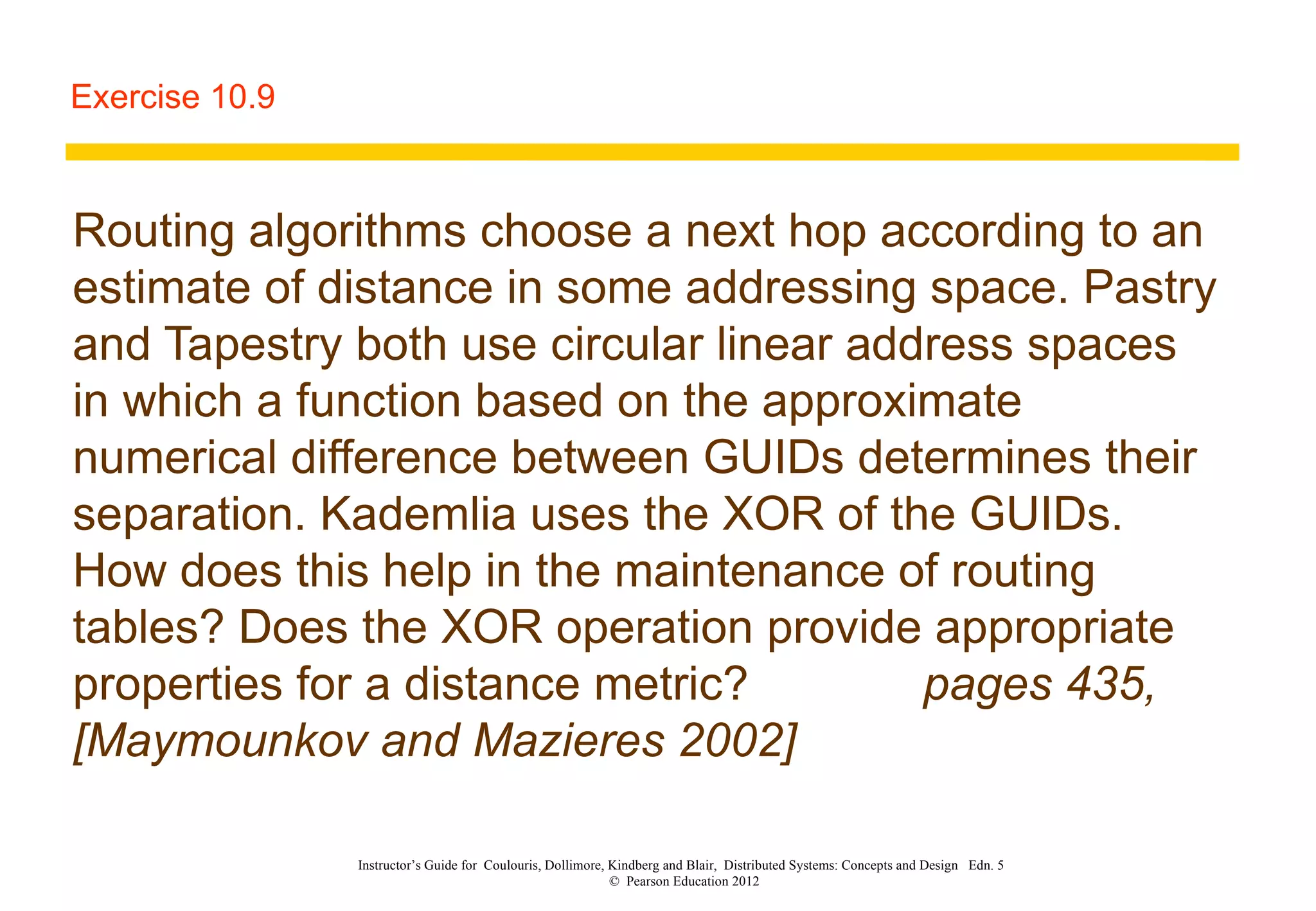 Exercise 10.9 Routing algorithms choose a next hop according to an estimate of distance in some addressing space. Pastry and Tapestry both use circular linear address spaces in which a function based on the approximate numerical difference between GUIDs determines their separation. Kademlia uses the XOR of the GUIDs. How does this help in the maintenance of routing tables? Does the XOR operation provide appropriate properties for a distance metric? pages 435, [Maymounkov and Mazieres 2002] Instructor’s Guide for  Coulouris, Dollimore, Kindberg and Blair,  Distributed Systems: Concepts and Design  Edn. 5  ©  Pearson Education 2012  