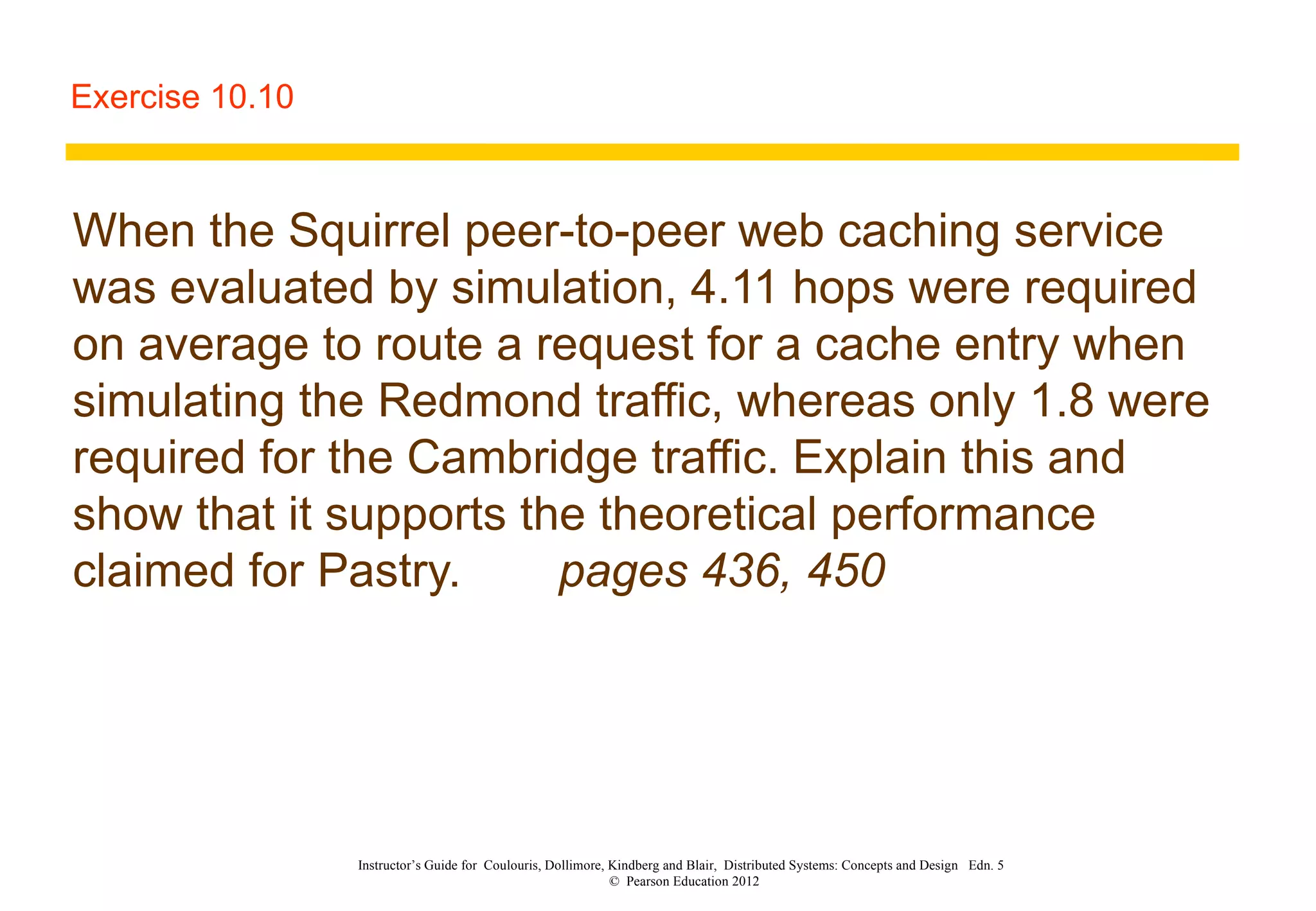 Exercise 10.10 When the Squirrel peer-to-peer web caching service was evaluated by simulation, 4.11 hops were required on average to route a request for a cache entry when simulating the Redmond traffic, whereas only 1.8 were required for the Cambridge traffic. Explain this and show that it supports the theoretical performance claimed for Pastry. pages 436, 450 Instructor’s Guide for  Coulouris, Dollimore, Kindberg and Blair,  Distributed Systems: Concepts and Design  Edn. 5  ©  Pearson Education 2012  