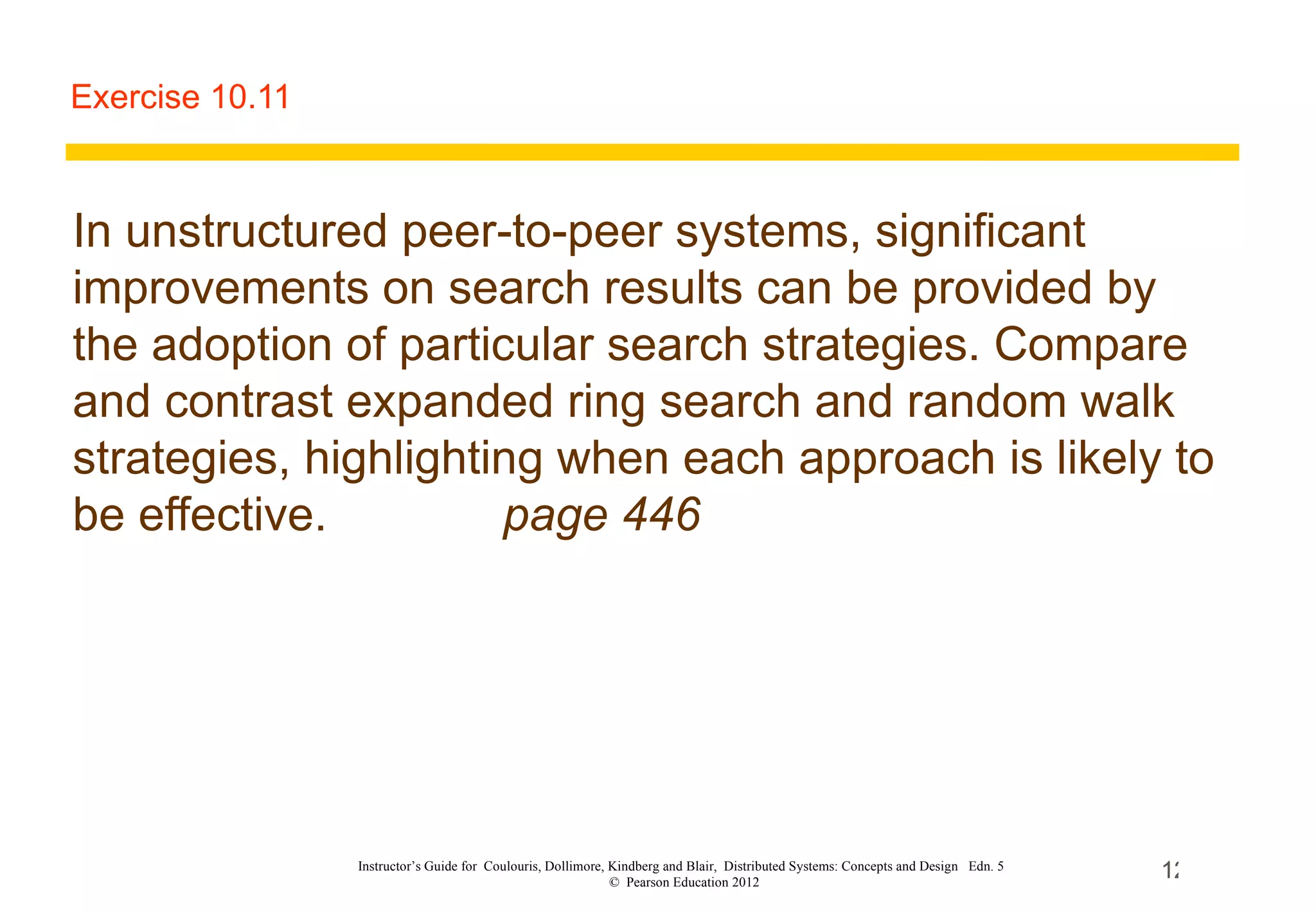Exercise 10.11 In unstructured peer-to-peer systems, significant improvements on search results can be provided by the adoption of particular search strategies. Compare and contrast expanded ring search and random walk strategies, highlighting when each approach is likely to be effective.   page 446 Instructor’s Guide for  Coulouris, Dollimore, Kindberg and Blair,  Distributed Systems: Concepts and Design  Edn. 5  ©  Pearson Education 2012  